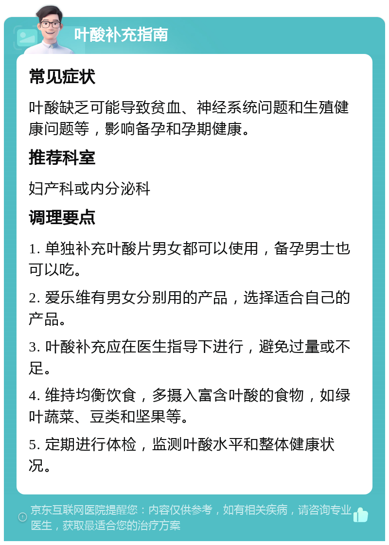 叶酸补充指南 常见症状 叶酸缺乏可能导致贫血、神经系统问题和生殖健康问题等，影响备孕和孕期健康。 推荐科室 妇产科或内分泌科 调理要点 1. 单独补充叶酸片男女都可以使用，备孕男士也可以吃。 2. 爱乐维有男女分别用的产品，选择适合自己的产品。 3. 叶酸补充应在医生指导下进行，避免过量或不足。 4. 维持均衡饮食，多摄入富含叶酸的食物，如绿叶蔬菜、豆类和坚果等。 5. 定期进行体检，监测叶酸水平和整体健康状况。