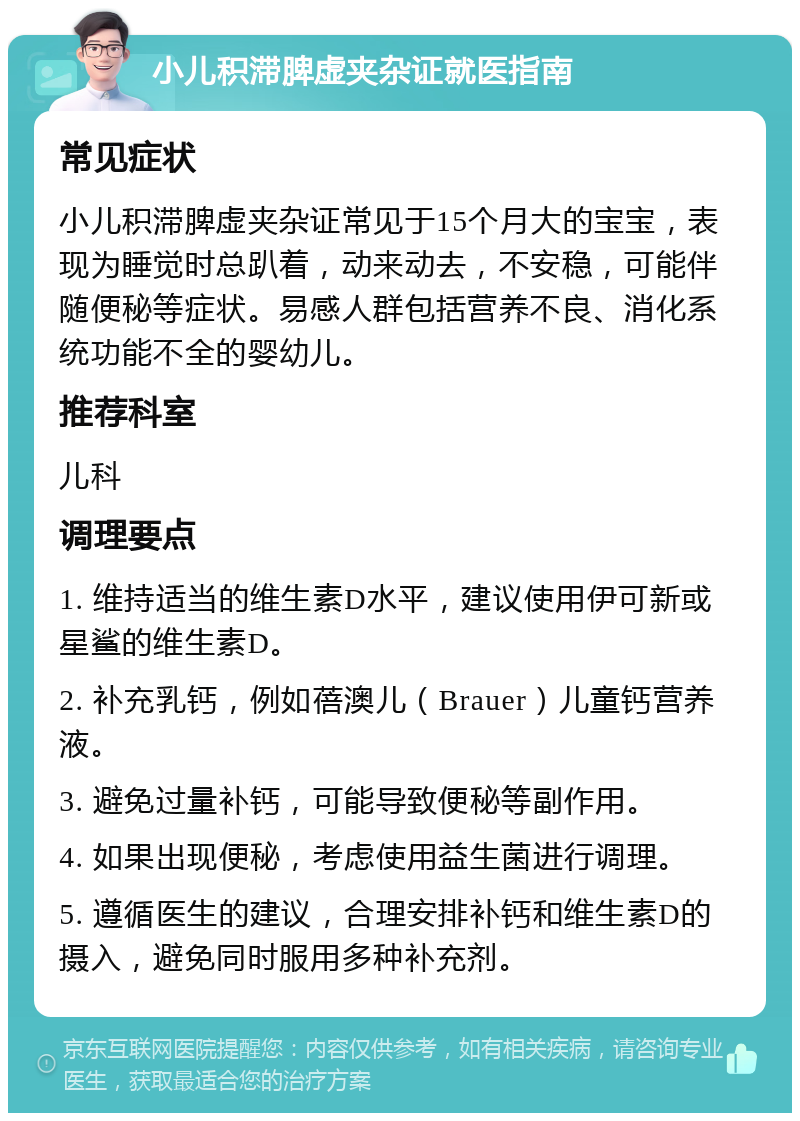 小儿积滞脾虚夹杂证就医指南 常见症状 小儿积滞脾虚夹杂证常见于15个月大的宝宝，表现为睡觉时总趴着，动来动去，不安稳，可能伴随便秘等症状。易感人群包括营养不良、消化系统功能不全的婴幼儿。 推荐科室 儿科 调理要点 1. 维持适当的维生素D水平，建议使用伊可新或星鲨的维生素D。 2. 补充乳钙，例如蓓澳儿（Brauer）儿童钙营养液。 3. 避免过量补钙，可能导致便秘等副作用。 4. 如果出现便秘，考虑使用益生菌进行调理。 5. 遵循医生的建议，合理安排补钙和维生素D的摄入，避免同时服用多种补充剂。