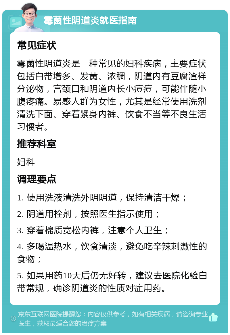 霉菌性阴道炎就医指南 常见症状 霉菌性阴道炎是一种常见的妇科疾病，主要症状包括白带增多、发黄、浓稠，阴道内有豆腐渣样分泌物，宫颈口和阴道内长小痘痘，可能伴随小腹疼痛。易感人群为女性，尤其是经常使用洗剂清洗下面、穿着紧身内裤、饮食不当等不良生活习惯者。 推荐科室 妇科 调理要点 1. 使用洗液清洗外阴阴道，保持清洁干燥； 2. 阴道用栓剂，按照医生指示使用； 3. 穿着棉质宽松内裤，注意个人卫生； 4. 多喝温热水，饮食清淡，避免吃辛辣刺激性的食物； 5. 如果用药10天后仍无好转，建议去医院化验白带常规，确诊阴道炎的性质对症用药。