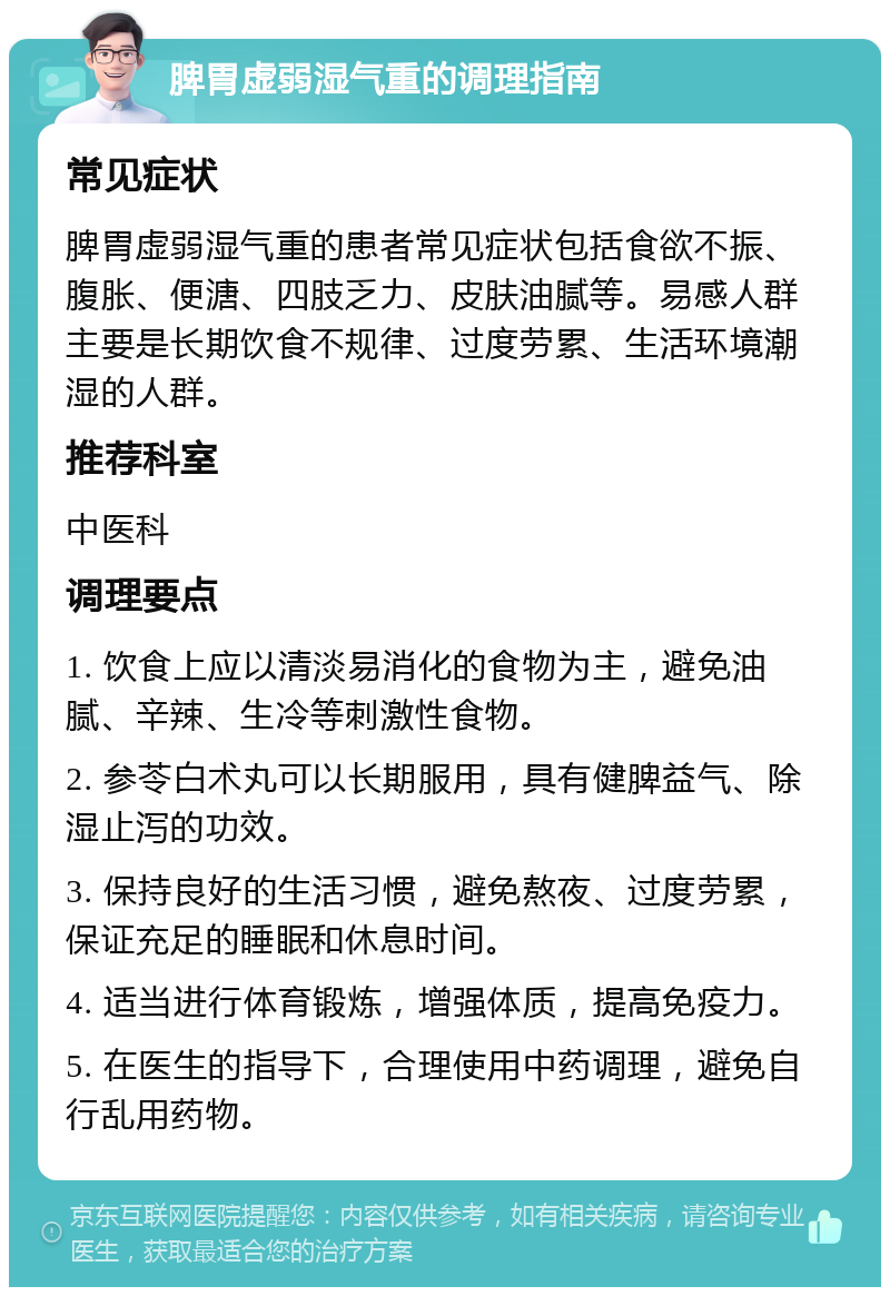 脾胃虚弱湿气重的调理指南 常见症状 脾胃虚弱湿气重的患者常见症状包括食欲不振、腹胀、便溏、四肢乏力、皮肤油腻等。易感人群主要是长期饮食不规律、过度劳累、生活环境潮湿的人群。 推荐科室 中医科 调理要点 1. 饮食上应以清淡易消化的食物为主，避免油腻、辛辣、生冷等刺激性食物。 2. 参苓白术丸可以长期服用，具有健脾益气、除湿止泻的功效。 3. 保持良好的生活习惯，避免熬夜、过度劳累，保证充足的睡眠和休息时间。 4. 适当进行体育锻炼，增强体质，提高免疫力。 5. 在医生的指导下，合理使用中药调理，避免自行乱用药物。