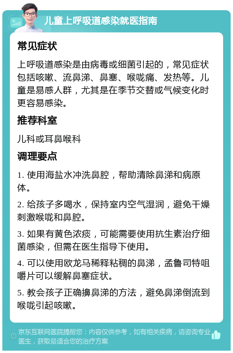 儿童上呼吸道感染就医指南 常见症状 上呼吸道感染是由病毒或细菌引起的，常见症状包括咳嗽、流鼻涕、鼻塞、喉咙痛、发热等。儿童是易感人群，尤其是在季节交替或气候变化时更容易感染。 推荐科室 儿科或耳鼻喉科 调理要点 1. 使用海盐水冲洗鼻腔，帮助清除鼻涕和病原体。 2. 给孩子多喝水，保持室内空气湿润，避免干燥刺激喉咙和鼻腔。 3. 如果有黄色浓痰，可能需要使用抗生素治疗细菌感染，但需在医生指导下使用。 4. 可以使用欧龙马稀释粘稠的鼻涕，孟鲁司特咀嚼片可以缓解鼻塞症状。 5. 教会孩子正确擤鼻涕的方法，避免鼻涕倒流到喉咙引起咳嗽。