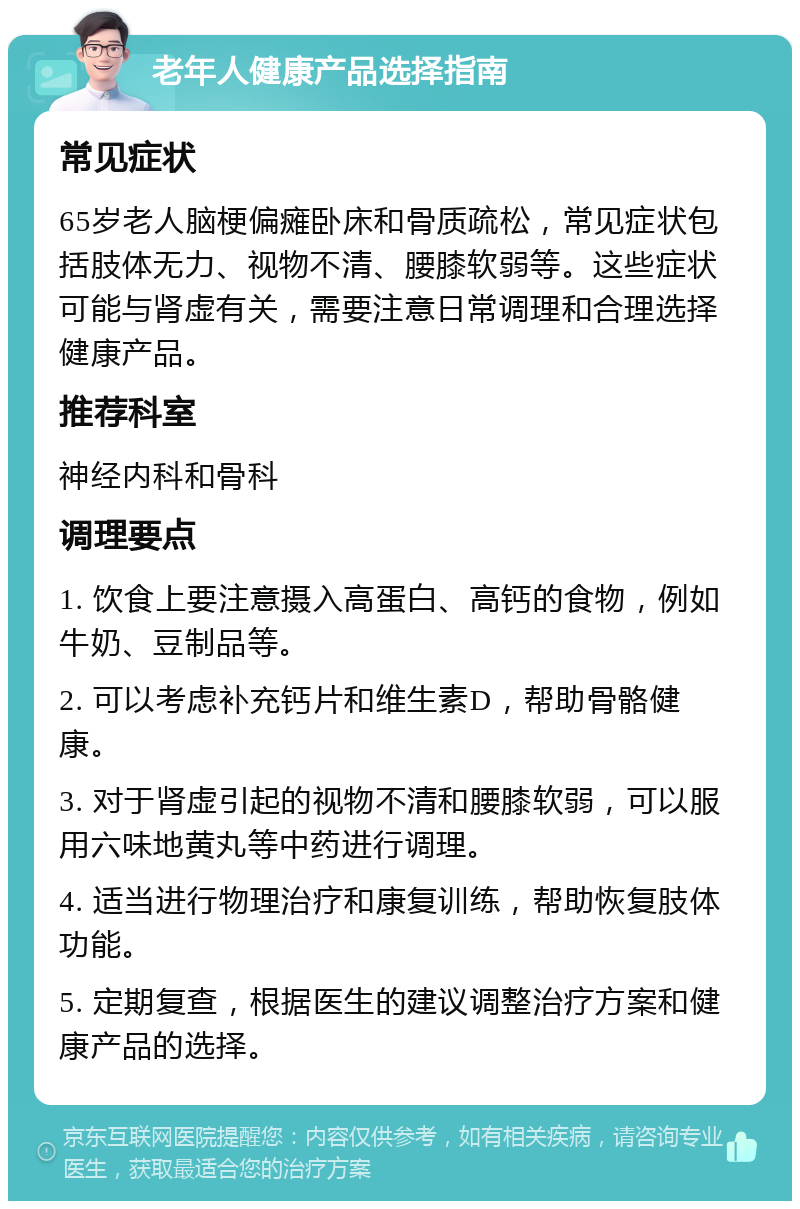 老年人健康产品选择指南 常见症状 65岁老人脑梗偏瘫卧床和骨质疏松，常见症状包括肢体无力、视物不清、腰膝软弱等。这些症状可能与肾虚有关，需要注意日常调理和合理选择健康产品。 推荐科室 神经内科和骨科 调理要点 1. 饮食上要注意摄入高蛋白、高钙的食物，例如牛奶、豆制品等。 2. 可以考虑补充钙片和维生素D，帮助骨骼健康。 3. 对于肾虚引起的视物不清和腰膝软弱，可以服用六味地黄丸等中药进行调理。 4. 适当进行物理治疗和康复训练，帮助恢复肢体功能。 5. 定期复查，根据医生的建议调整治疗方案和健康产品的选择。