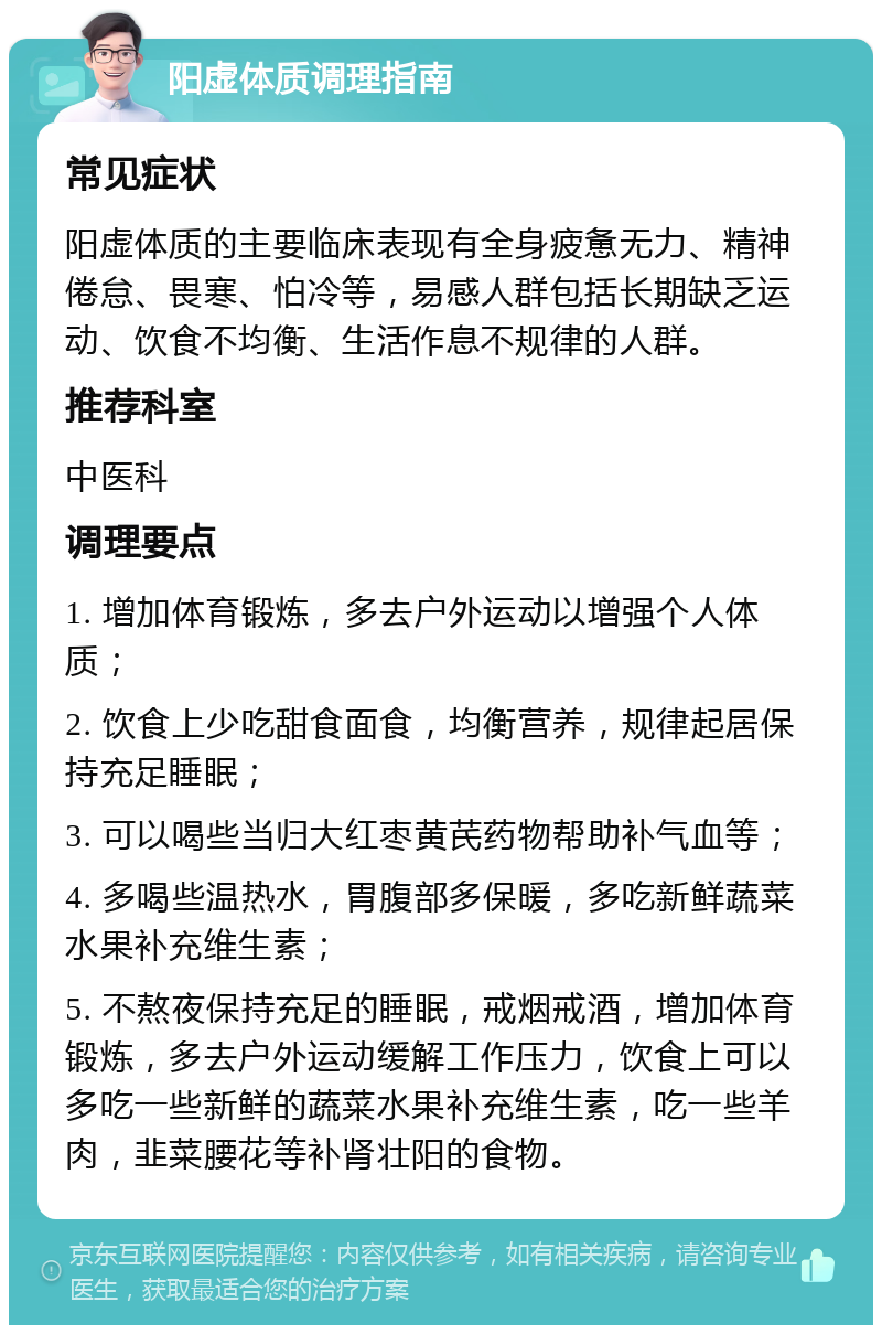 阳虚体质调理指南 常见症状 阳虚体质的主要临床表现有全身疲惫无力、精神倦怠、畏寒、怕冷等，易感人群包括长期缺乏运动、饮食不均衡、生活作息不规律的人群。 推荐科室 中医科 调理要点 1. 增加体育锻炼，多去户外运动以增强个人体质； 2. 饮食上少吃甜食面食，均衡营养，规律起居保持充足睡眠； 3. 可以喝些当归大红枣黄芪药物帮助补气血等； 4. 多喝些温热水，胃腹部多保暖，多吃新鲜蔬菜水果补充维生素； 5. 不熬夜保持充足的睡眠，戒烟戒酒，增加体育锻炼，多去户外运动缓解工作压力，饮食上可以多吃一些新鲜的蔬菜水果补充维生素，吃一些羊肉，韭菜腰花等补肾壮阳的食物。