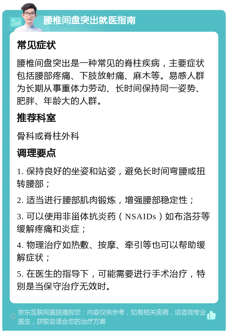 腰椎间盘突出就医指南 常见症状 腰椎间盘突出是一种常见的脊柱疾病，主要症状包括腰部疼痛、下肢放射痛、麻木等。易感人群为长期从事重体力劳动、长时间保持同一姿势、肥胖、年龄大的人群。 推荐科室 骨科或脊柱外科 调理要点 1. 保持良好的坐姿和站姿，避免长时间弯腰或扭转腰部； 2. 适当进行腰部肌肉锻炼，增强腰部稳定性； 3. 可以使用非甾体抗炎药（NSAIDs）如布洛芬等缓解疼痛和炎症； 4. 物理治疗如热敷、按摩、牵引等也可以帮助缓解症状； 5. 在医生的指导下，可能需要进行手术治疗，特别是当保守治疗无效时。