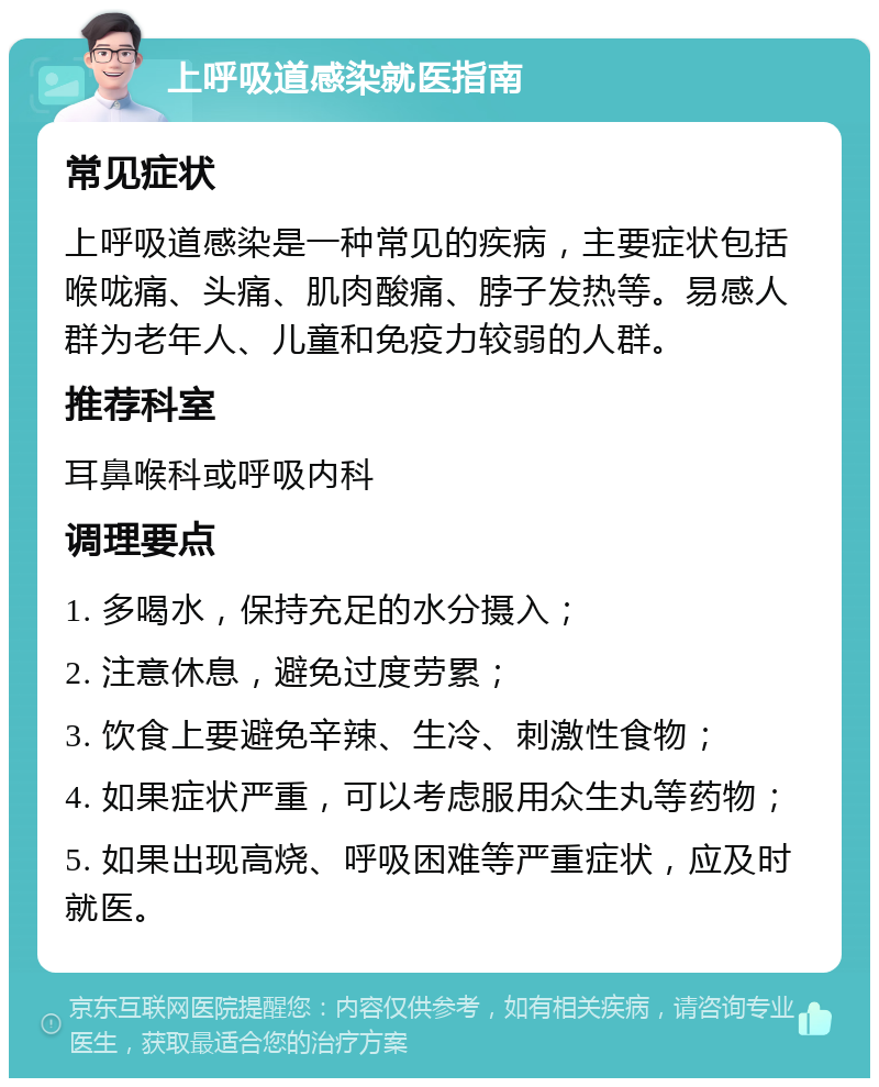 上呼吸道感染就医指南 常见症状 上呼吸道感染是一种常见的疾病，主要症状包括喉咙痛、头痛、肌肉酸痛、脖子发热等。易感人群为老年人、儿童和免疫力较弱的人群。 推荐科室 耳鼻喉科或呼吸内科 调理要点 1. 多喝水，保持充足的水分摄入； 2. 注意休息，避免过度劳累； 3. 饮食上要避免辛辣、生冷、刺激性食物； 4. 如果症状严重，可以考虑服用众生丸等药物； 5. 如果出现高烧、呼吸困难等严重症状，应及时就医。