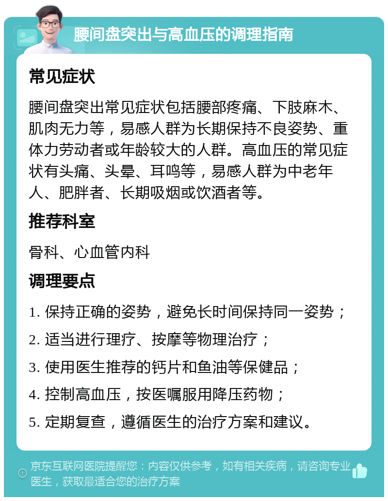 腰间盘突出与高血压的调理指南 常见症状 腰间盘突出常见症状包括腰部疼痛、下肢麻木、肌肉无力等，易感人群为长期保持不良姿势、重体力劳动者或年龄较大的人群。高血压的常见症状有头痛、头晕、耳鸣等，易感人群为中老年人、肥胖者、长期吸烟或饮酒者等。 推荐科室 骨科、心血管内科 调理要点 1. 保持正确的姿势，避免长时间保持同一姿势； 2. 适当进行理疗、按摩等物理治疗； 3. 使用医生推荐的钙片和鱼油等保健品； 4. 控制高血压，按医嘱服用降压药物； 5. 定期复查，遵循医生的治疗方案和建议。