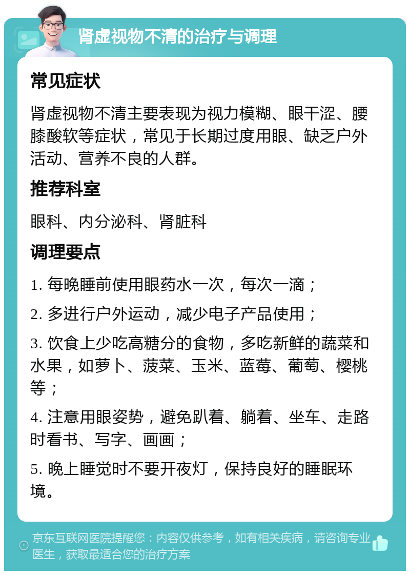 肾虚视物不清的治疗与调理 常见症状 肾虚视物不清主要表现为视力模糊、眼干涩、腰膝酸软等症状，常见于长期过度用眼、缺乏户外活动、营养不良的人群。 推荐科室 眼科、内分泌科、肾脏科 调理要点 1. 每晚睡前使用眼药水一次，每次一滴； 2. 多进行户外运动，减少电子产品使用； 3. 饮食上少吃高糖分的食物，多吃新鲜的蔬菜和水果，如萝卜、菠菜、玉米、蓝莓、葡萄、樱桃等； 4. 注意用眼姿势，避免趴着、躺着、坐车、走路时看书、写字、画画； 5. 晚上睡觉时不要开夜灯，保持良好的睡眠环境。