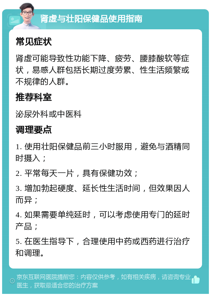 肾虚与壮阳保健品使用指南 常见症状 肾虚可能导致性功能下降、疲劳、腰膝酸软等症状，易感人群包括长期过度劳累、性生活频繁或不规律的人群。 推荐科室 泌尿外科或中医科 调理要点 1. 使用壮阳保健品前三小时服用，避免与酒精同时摄入； 2. 平常每天一片，具有保健功效； 3. 增加勃起硬度、延长性生活时间，但效果因人而异； 4. 如果需要单纯延时，可以考虑使用专门的延时产品； 5. 在医生指导下，合理使用中药或西药进行治疗和调理。