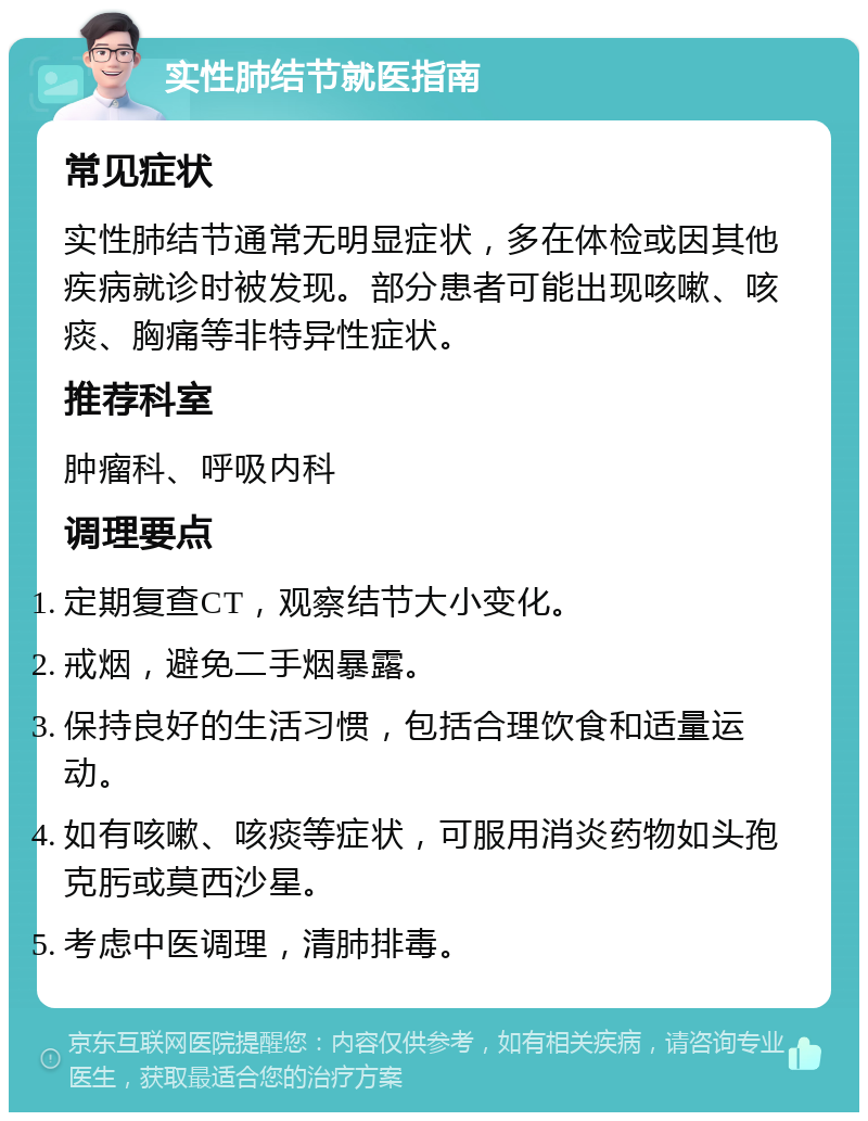 实性肺结节就医指南 常见症状 实性肺结节通常无明显症状，多在体检或因其他疾病就诊时被发现。部分患者可能出现咳嗽、咳痰、胸痛等非特异性症状。 推荐科室 肿瘤科、呼吸内科 调理要点 定期复查CT，观察结节大小变化。 戒烟，避免二手烟暴露。 保持良好的生活习惯，包括合理饮食和适量运动。 如有咳嗽、咳痰等症状，可服用消炎药物如头孢克肟或莫西沙星。 考虑中医调理，清肺排毒。