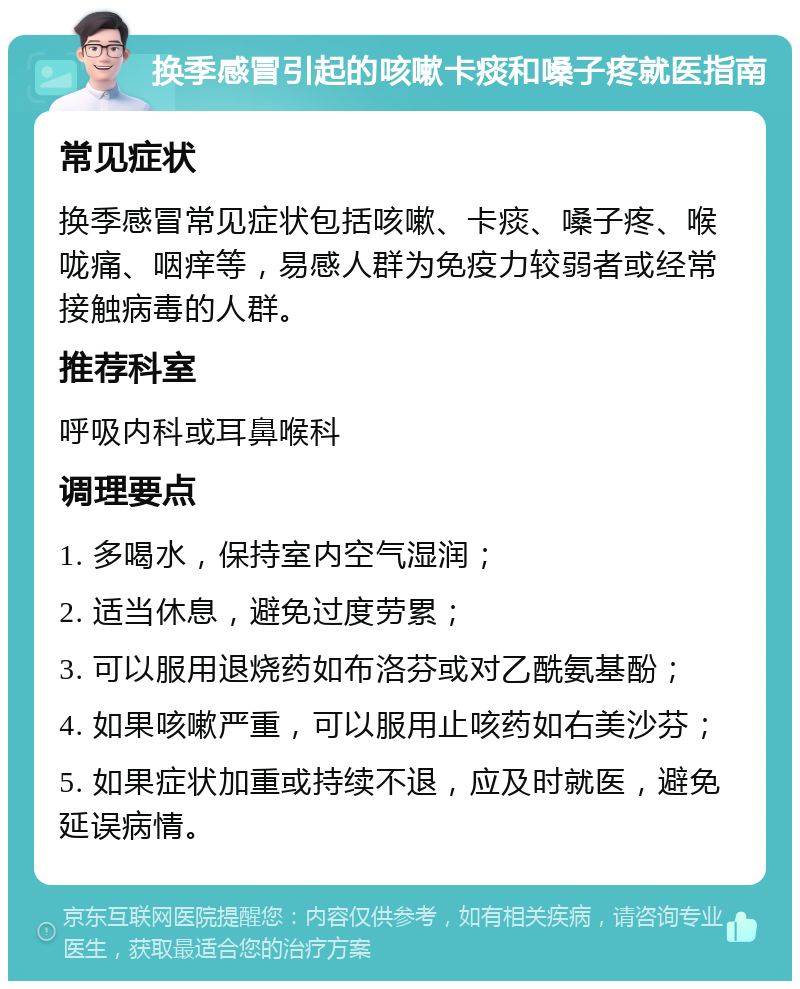 换季感冒引起的咳嗽卡痰和嗓子疼就医指南 常见症状 换季感冒常见症状包括咳嗽、卡痰、嗓子疼、喉咙痛、咽痒等，易感人群为免疫力较弱者或经常接触病毒的人群。 推荐科室 呼吸内科或耳鼻喉科 调理要点 1. 多喝水，保持室内空气湿润； 2. 适当休息，避免过度劳累； 3. 可以服用退烧药如布洛芬或对乙酰氨基酚； 4. 如果咳嗽严重，可以服用止咳药如右美沙芬； 5. 如果症状加重或持续不退，应及时就医，避免延误病情。