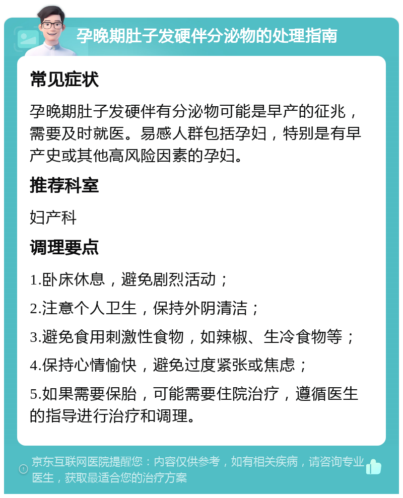 孕晚期肚子发硬伴分泌物的处理指南 常见症状 孕晚期肚子发硬伴有分泌物可能是早产的征兆，需要及时就医。易感人群包括孕妇，特别是有早产史或其他高风险因素的孕妇。 推荐科室 妇产科 调理要点 1.卧床休息，避免剧烈活动； 2.注意个人卫生，保持外阴清洁； 3.避免食用刺激性食物，如辣椒、生冷食物等； 4.保持心情愉快，避免过度紧张或焦虑； 5.如果需要保胎，可能需要住院治疗，遵循医生的指导进行治疗和调理。