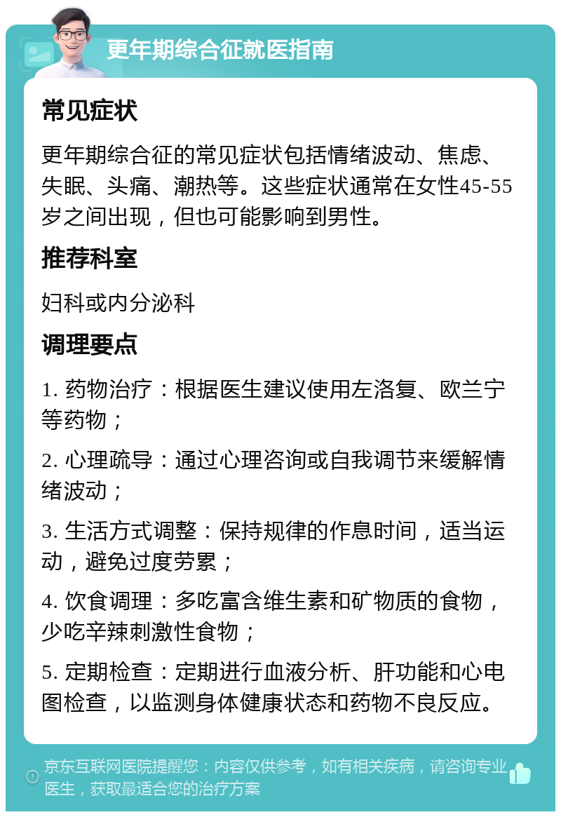 更年期综合征就医指南 常见症状 更年期综合征的常见症状包括情绪波动、焦虑、失眠、头痛、潮热等。这些症状通常在女性45-55岁之间出现，但也可能影响到男性。 推荐科室 妇科或内分泌科 调理要点 1. 药物治疗：根据医生建议使用左洛复、欧兰宁等药物； 2. 心理疏导：通过心理咨询或自我调节来缓解情绪波动； 3. 生活方式调整：保持规律的作息时间，适当运动，避免过度劳累； 4. 饮食调理：多吃富含维生素和矿物质的食物，少吃辛辣刺激性食物； 5. 定期检查：定期进行血液分析、肝功能和心电图检查，以监测身体健康状态和药物不良反应。