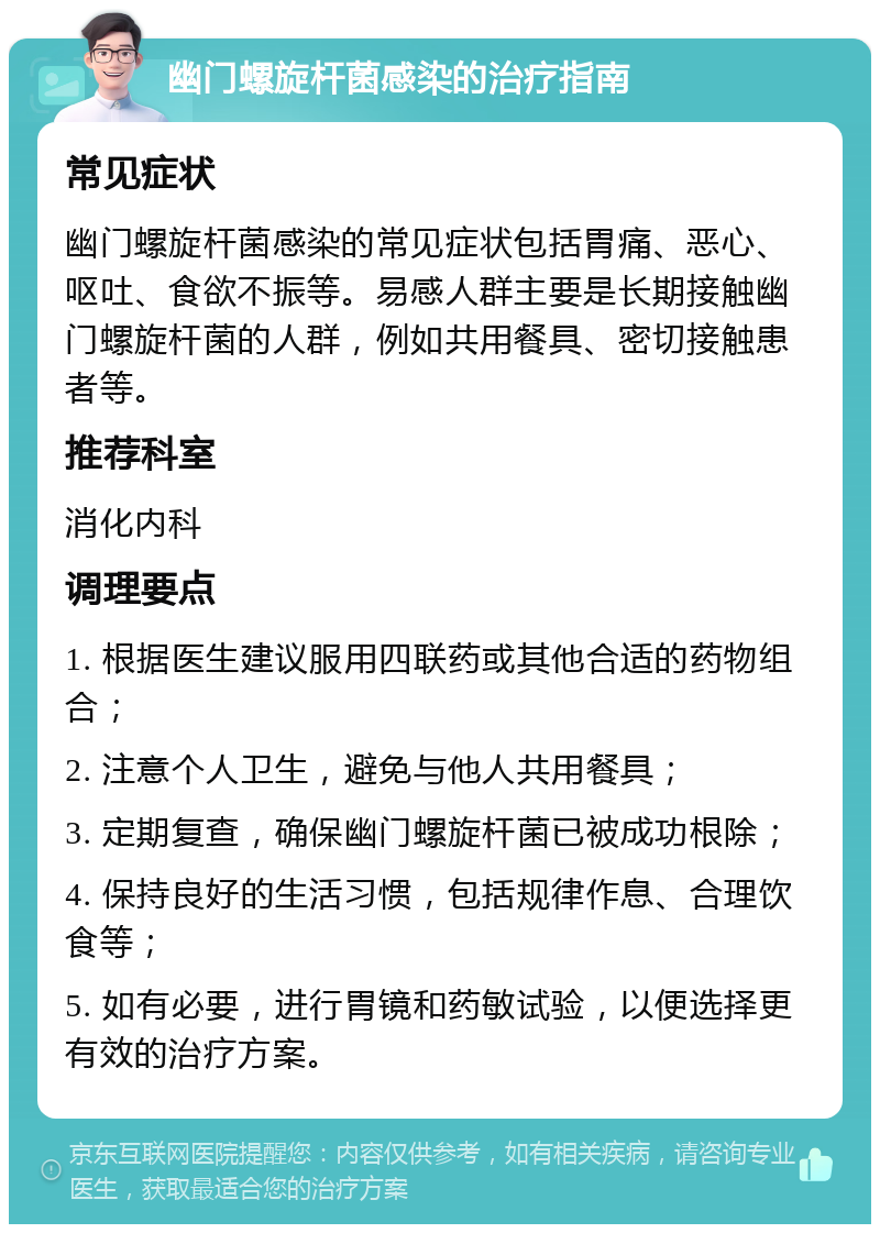 幽门螺旋杆菌感染的治疗指南 常见症状 幽门螺旋杆菌感染的常见症状包括胃痛、恶心、呕吐、食欲不振等。易感人群主要是长期接触幽门螺旋杆菌的人群，例如共用餐具、密切接触患者等。 推荐科室 消化内科 调理要点 1. 根据医生建议服用四联药或其他合适的药物组合； 2. 注意个人卫生，避免与他人共用餐具； 3. 定期复查，确保幽门螺旋杆菌已被成功根除； 4. 保持良好的生活习惯，包括规律作息、合理饮食等； 5. 如有必要，进行胃镜和药敏试验，以便选择更有效的治疗方案。