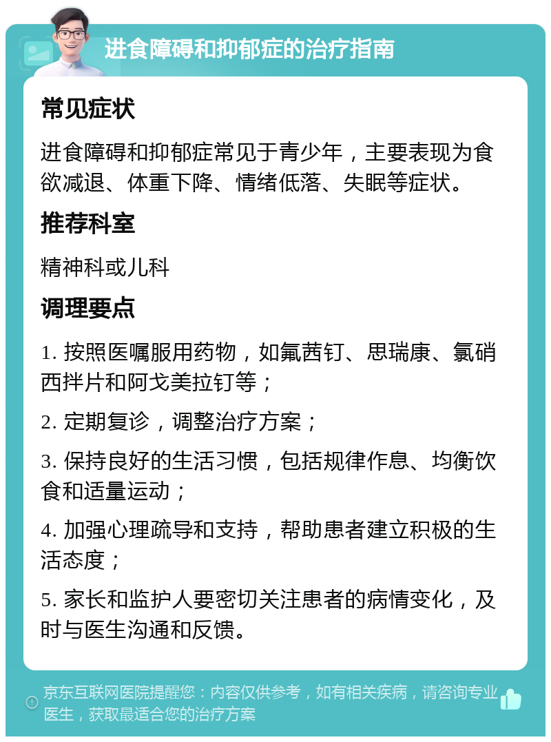 进食障碍和抑郁症的治疗指南 常见症状 进食障碍和抑郁症常见于青少年，主要表现为食欲减退、体重下降、情绪低落、失眠等症状。 推荐科室 精神科或儿科 调理要点 1. 按照医嘱服用药物，如氟茜钉、思瑞康、氯硝西拌片和阿戈美拉钉等； 2. 定期复诊，调整治疗方案； 3. 保持良好的生活习惯，包括规律作息、均衡饮食和适量运动； 4. 加强心理疏导和支持，帮助患者建立积极的生活态度； 5. 家长和监护人要密切关注患者的病情变化，及时与医生沟通和反馈。