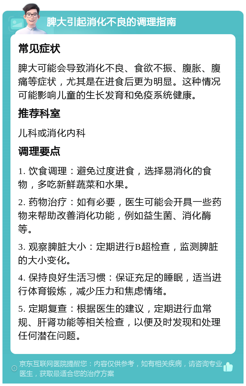 脾大引起消化不良的调理指南 常见症状 脾大可能会导致消化不良、食欲不振、腹胀、腹痛等症状，尤其是在进食后更为明显。这种情况可能影响儿童的生长发育和免疫系统健康。 推荐科室 儿科或消化内科 调理要点 1. 饮食调理：避免过度进食，选择易消化的食物，多吃新鲜蔬菜和水果。 2. 药物治疗：如有必要，医生可能会开具一些药物来帮助改善消化功能，例如益生菌、消化酶等。 3. 观察脾脏大小：定期进行B超检查，监测脾脏的大小变化。 4. 保持良好生活习惯：保证充足的睡眠，适当进行体育锻炼，减少压力和焦虑情绪。 5. 定期复查：根据医生的建议，定期进行血常规、肝肾功能等相关检查，以便及时发现和处理任何潜在问题。