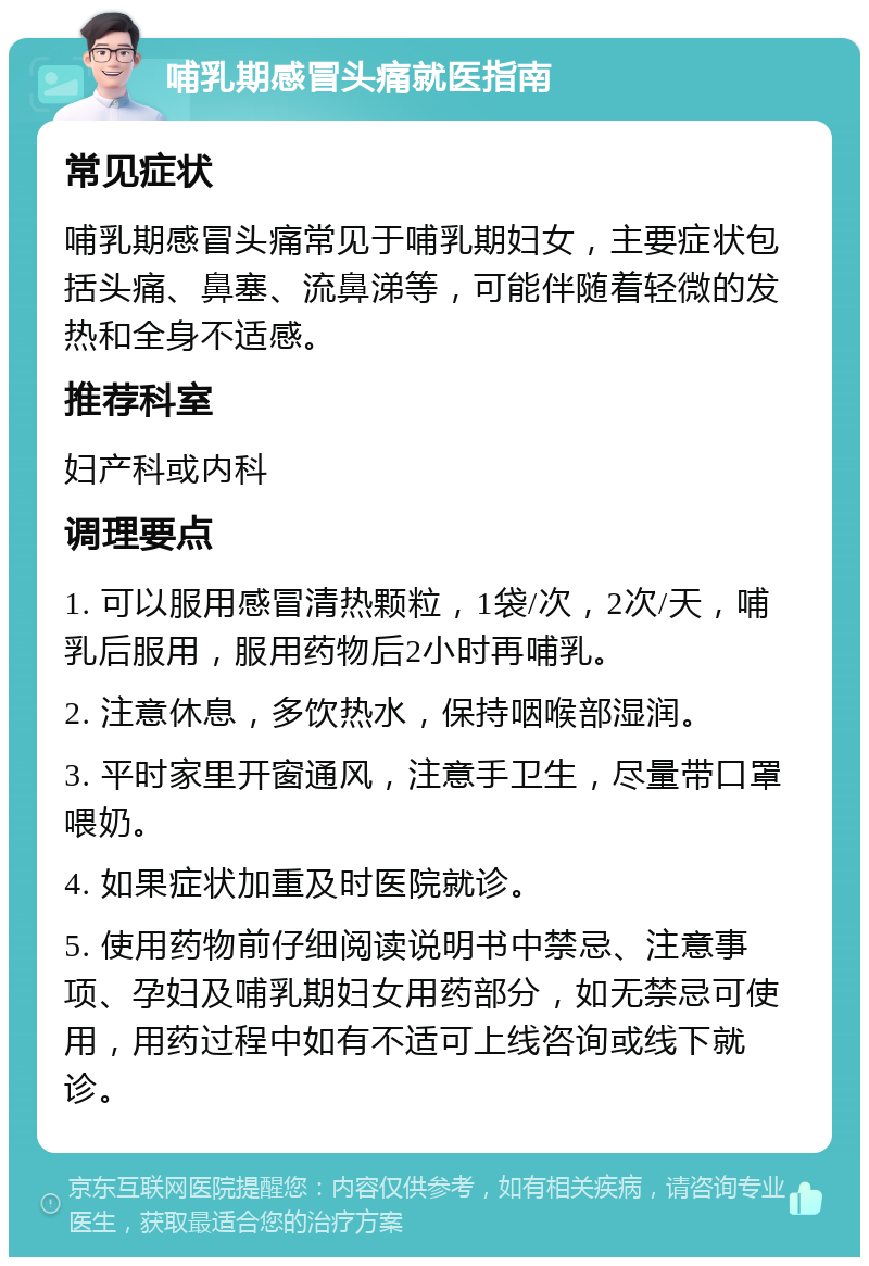 哺乳期感冒头痛就医指南 常见症状 哺乳期感冒头痛常见于哺乳期妇女，主要症状包括头痛、鼻塞、流鼻涕等，可能伴随着轻微的发热和全身不适感。 推荐科室 妇产科或内科 调理要点 1. 可以服用感冒清热颗粒，1袋/次，2次/天，哺乳后服用，服用药物后2小时再哺乳。 2. 注意休息，多饮热水，保持咽喉部湿润。 3. 平时家里开窗通风，注意手卫生，尽量带口罩喂奶。 4. 如果症状加重及时医院就诊。 5. 使用药物前仔细阅读说明书中禁忌、注意事项、孕妇及哺乳期妇女用药部分，如无禁忌可使用，用药过程中如有不适可上线咨询或线下就诊。