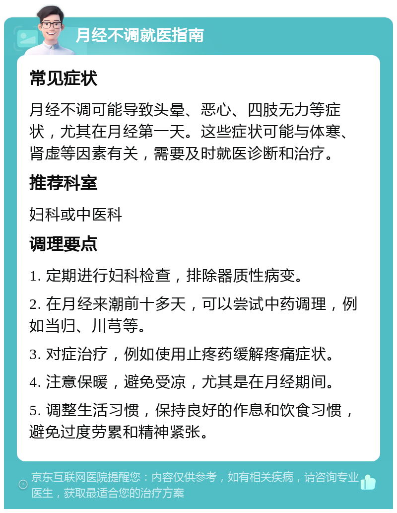 月经不调就医指南 常见症状 月经不调可能导致头晕、恶心、四肢无力等症状，尤其在月经第一天。这些症状可能与体寒、肾虚等因素有关，需要及时就医诊断和治疗。 推荐科室 妇科或中医科 调理要点 1. 定期进行妇科检查，排除器质性病变。 2. 在月经来潮前十多天，可以尝试中药调理，例如当归、川芎等。 3. 对症治疗，例如使用止疼药缓解疼痛症状。 4. 注意保暖，避免受凉，尤其是在月经期间。 5. 调整生活习惯，保持良好的作息和饮食习惯，避免过度劳累和精神紧张。