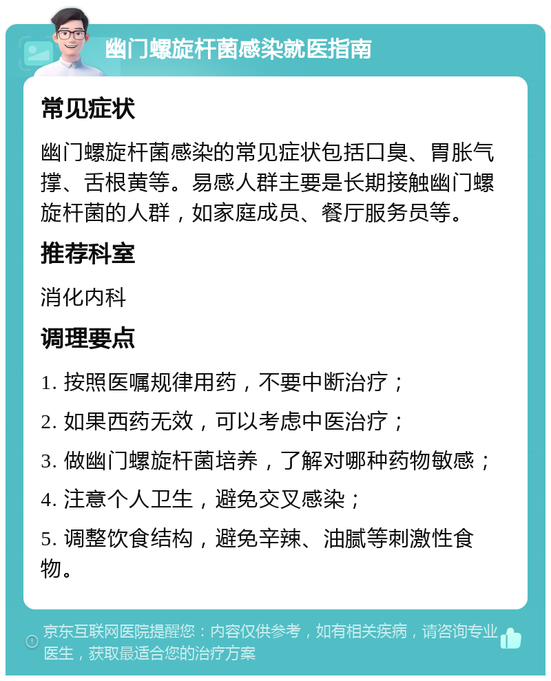 幽门螺旋杆菌感染就医指南 常见症状 幽门螺旋杆菌感染的常见症状包括口臭、胃胀气撑、舌根黄等。易感人群主要是长期接触幽门螺旋杆菌的人群，如家庭成员、餐厅服务员等。 推荐科室 消化内科 调理要点 1. 按照医嘱规律用药，不要中断治疗； 2. 如果西药无效，可以考虑中医治疗； 3. 做幽门螺旋杆菌培养，了解对哪种药物敏感； 4. 注意个人卫生，避免交叉感染； 5. 调整饮食结构，避免辛辣、油腻等刺激性食物。