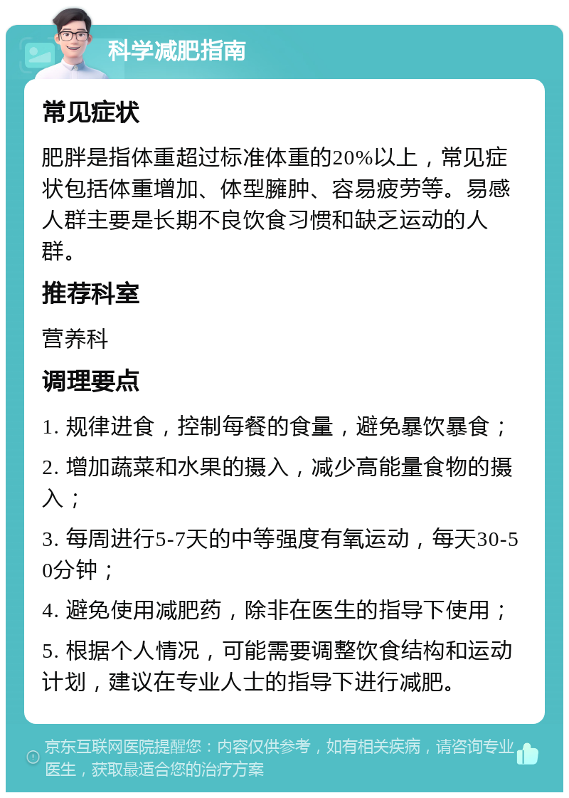 科学减肥指南 常见症状 肥胖是指体重超过标准体重的20%以上，常见症状包括体重增加、体型臃肿、容易疲劳等。易感人群主要是长期不良饮食习惯和缺乏运动的人群。 推荐科室 营养科 调理要点 1. 规律进食，控制每餐的食量，避免暴饮暴食； 2. 增加蔬菜和水果的摄入，减少高能量食物的摄入； 3. 每周进行5-7天的中等强度有氧运动，每天30-50分钟； 4. 避免使用减肥药，除非在医生的指导下使用； 5. 根据个人情况，可能需要调整饮食结构和运动计划，建议在专业人士的指导下进行减肥。