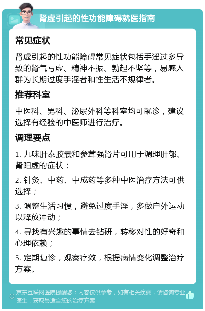 肾虚引起的性功能障碍就医指南 常见症状 肾虚引起的性功能障碍常见症状包括手淫过多导致的肾气亏虚、精神不振、勃起不坚等，易感人群为长期过度手淫者和性生活不规律者。 推荐科室 中医科、男科、泌尿外科等科室均可就诊，建议选择有经验的中医师进行治疗。 调理要点 1. 九味肝泰胶囊和参茸强肾片可用于调理肝郁、肾阳虚的症状； 2. 针灸、中药、中成药等多种中医治疗方法可供选择； 3. 调整生活习惯，避免过度手淫，多做户外运动以释放冲动； 4. 寻找有兴趣的事情去钻研，转移对性的好奇和心理依赖； 5. 定期复诊，观察疗效，根据病情变化调整治疗方案。