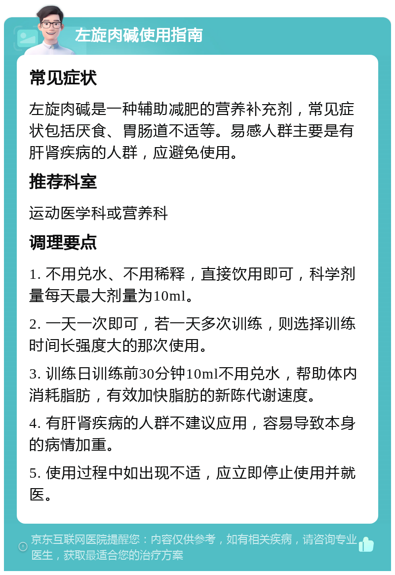 左旋肉碱使用指南 常见症状 左旋肉碱是一种辅助减肥的营养补充剂，常见症状包括厌食、胃肠道不适等。易感人群主要是有肝肾疾病的人群，应避免使用。 推荐科室 运动医学科或营养科 调理要点 1. 不用兑水、不用稀释，直接饮用即可，科学剂量每天最大剂量为10ml。 2. 一天一次即可，若一天多次训练，则选择训练时间长强度大的那次使用。 3. 训练日训练前30分钟10ml不用兑水，帮助体内消耗脂肪，有效加快脂肪的新陈代谢速度。 4. 有肝肾疾病的人群不建议应用，容易导致本身的病情加重。 5. 使用过程中如出现不适，应立即停止使用并就医。