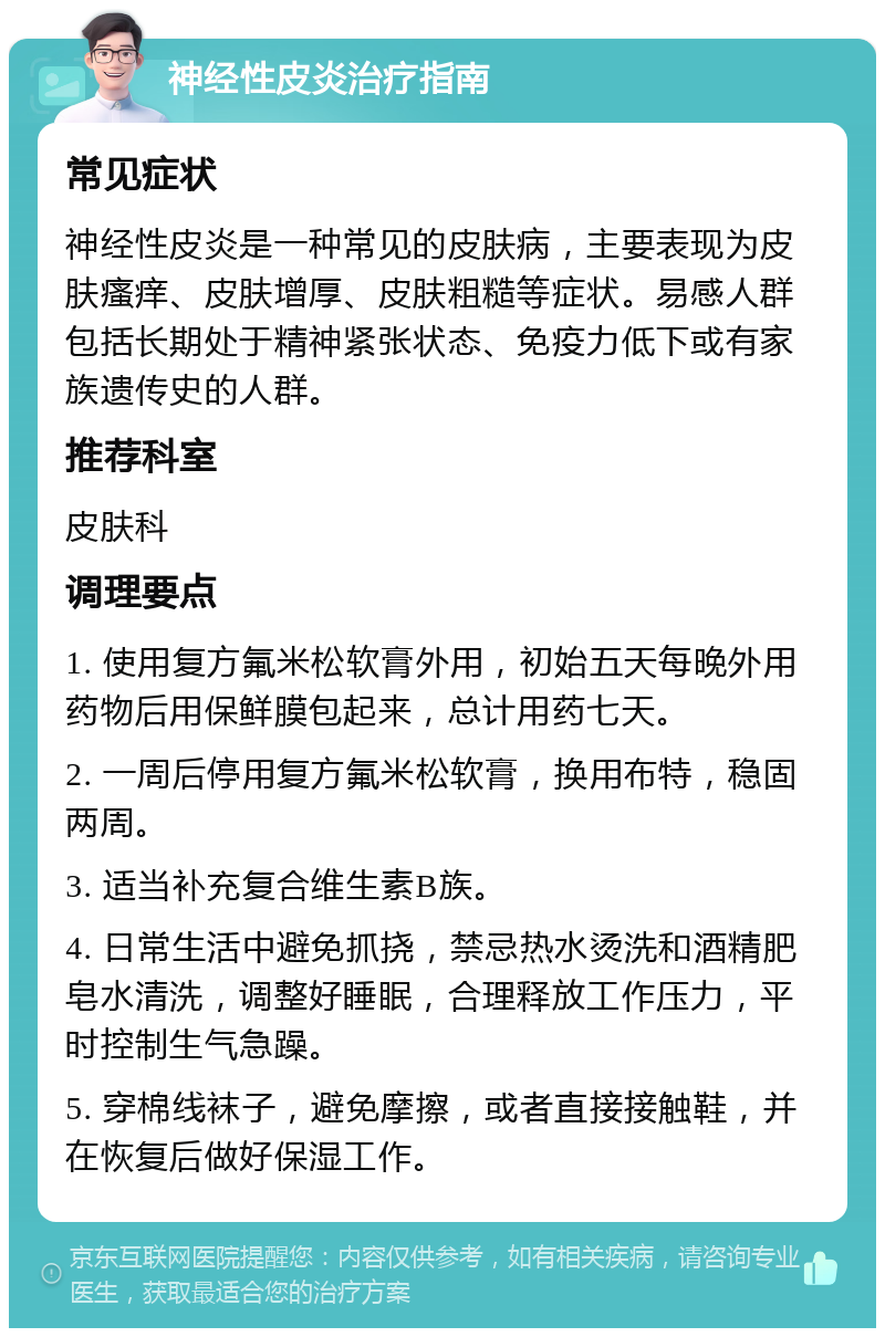 神经性皮炎治疗指南 常见症状 神经性皮炎是一种常见的皮肤病，主要表现为皮肤瘙痒、皮肤增厚、皮肤粗糙等症状。易感人群包括长期处于精神紧张状态、免疫力低下或有家族遗传史的人群。 推荐科室 皮肤科 调理要点 1. 使用复方氟米松软膏外用，初始五天每晚外用药物后用保鲜膜包起来，总计用药七天。 2. 一周后停用复方氟米松软膏，换用布特，稳固两周。 3. 适当补充复合维生素B族。 4. 日常生活中避免抓挠，禁忌热水烫洗和酒精肥皂水清洗，调整好睡眠，合理释放工作压力，平时控制生气急躁。 5. 穿棉线袜子，避免摩擦，或者直接接触鞋，并在恢复后做好保湿工作。