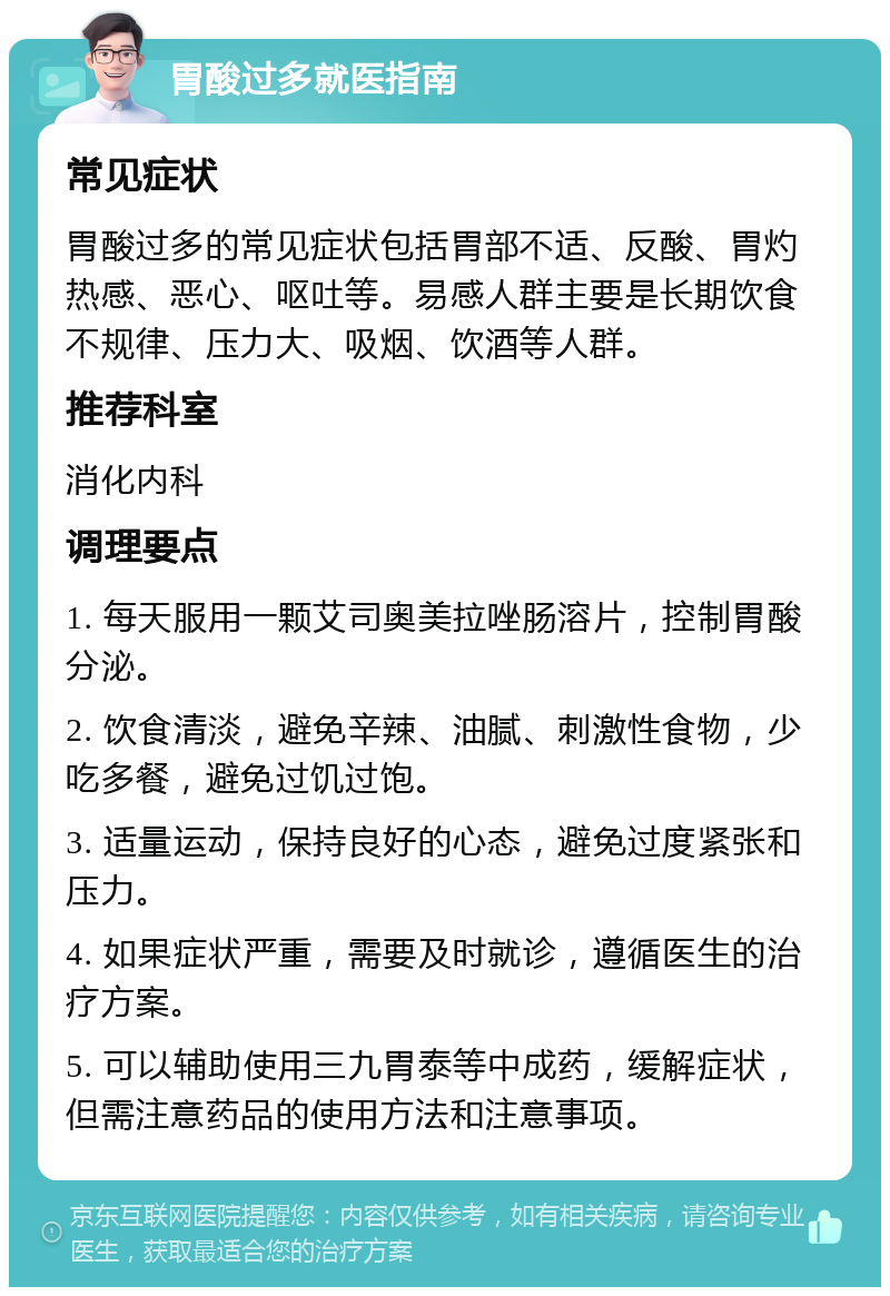 胃酸过多就医指南 常见症状 胃酸过多的常见症状包括胃部不适、反酸、胃灼热感、恶心、呕吐等。易感人群主要是长期饮食不规律、压力大、吸烟、饮酒等人群。 推荐科室 消化内科 调理要点 1. 每天服用一颗艾司奥美拉唑肠溶片，控制胃酸分泌。 2. 饮食清淡，避免辛辣、油腻、刺激性食物，少吃多餐，避免过饥过饱。 3. 适量运动，保持良好的心态，避免过度紧张和压力。 4. 如果症状严重，需要及时就诊，遵循医生的治疗方案。 5. 可以辅助使用三九胃泰等中成药，缓解症状，但需注意药品的使用方法和注意事项。