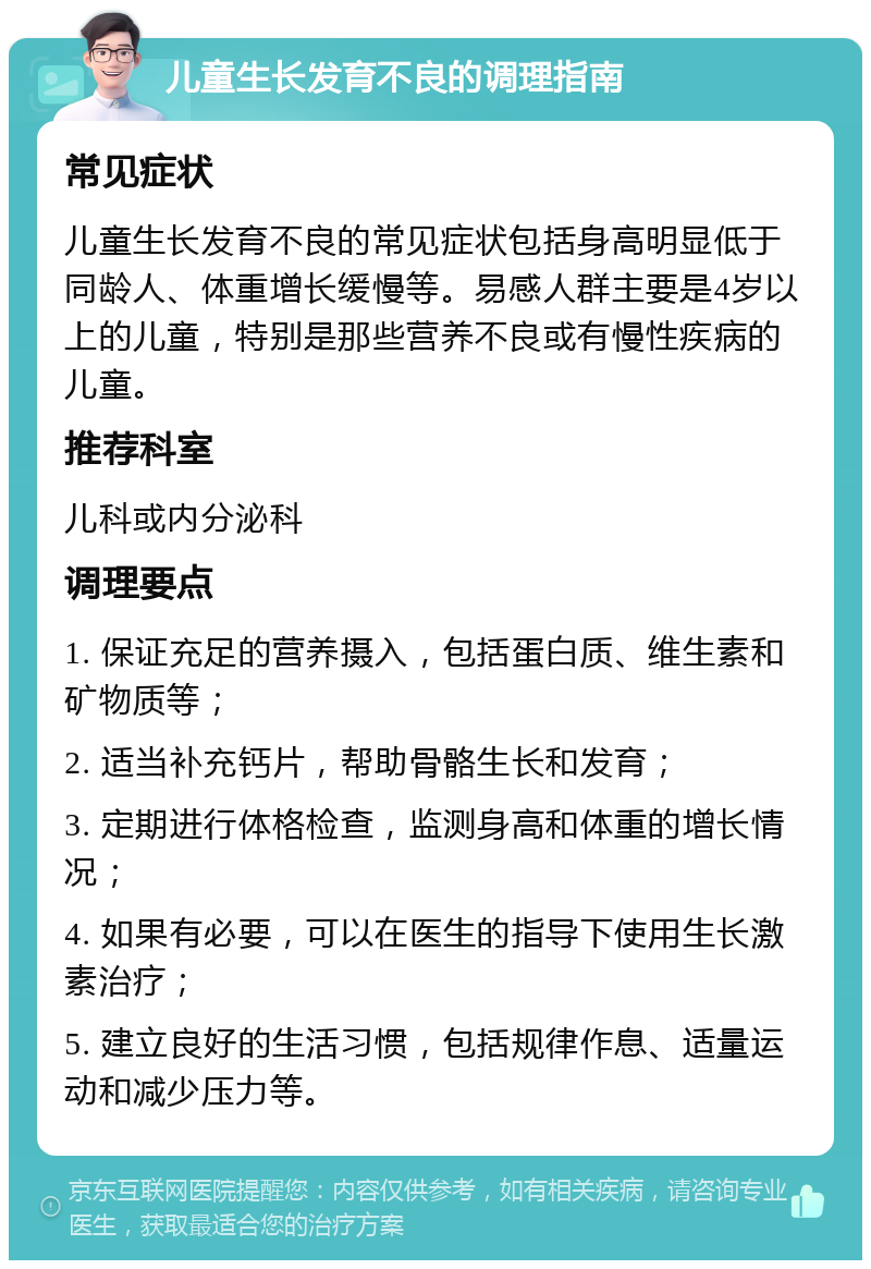 儿童生长发育不良的调理指南 常见症状 儿童生长发育不良的常见症状包括身高明显低于同龄人、体重增长缓慢等。易感人群主要是4岁以上的儿童，特别是那些营养不良或有慢性疾病的儿童。 推荐科室 儿科或内分泌科 调理要点 1. 保证充足的营养摄入，包括蛋白质、维生素和矿物质等； 2. 适当补充钙片，帮助骨骼生长和发育； 3. 定期进行体格检查，监测身高和体重的增长情况； 4. 如果有必要，可以在医生的指导下使用生长激素治疗； 5. 建立良好的生活习惯，包括规律作息、适量运动和减少压力等。