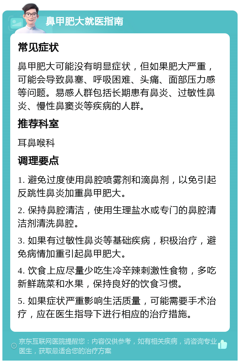 鼻甲肥大就医指南 常见症状 鼻甲肥大可能没有明显症状，但如果肥大严重，可能会导致鼻塞、呼吸困难、头痛、面部压力感等问题。易感人群包括长期患有鼻炎、过敏性鼻炎、慢性鼻窦炎等疾病的人群。 推荐科室 耳鼻喉科 调理要点 1. 避免过度使用鼻腔喷雾剂和滴鼻剂，以免引起反跳性鼻炎加重鼻甲肥大。 2. 保持鼻腔清洁，使用生理盐水或专门的鼻腔清洁剂清洗鼻腔。 3. 如果有过敏性鼻炎等基础疾病，积极治疗，避免病情加重引起鼻甲肥大。 4. 饮食上应尽量少吃生冷辛辣刺激性食物，多吃新鲜蔬菜和水果，保持良好的饮食习惯。 5. 如果症状严重影响生活质量，可能需要手术治疗，应在医生指导下进行相应的治疗措施。