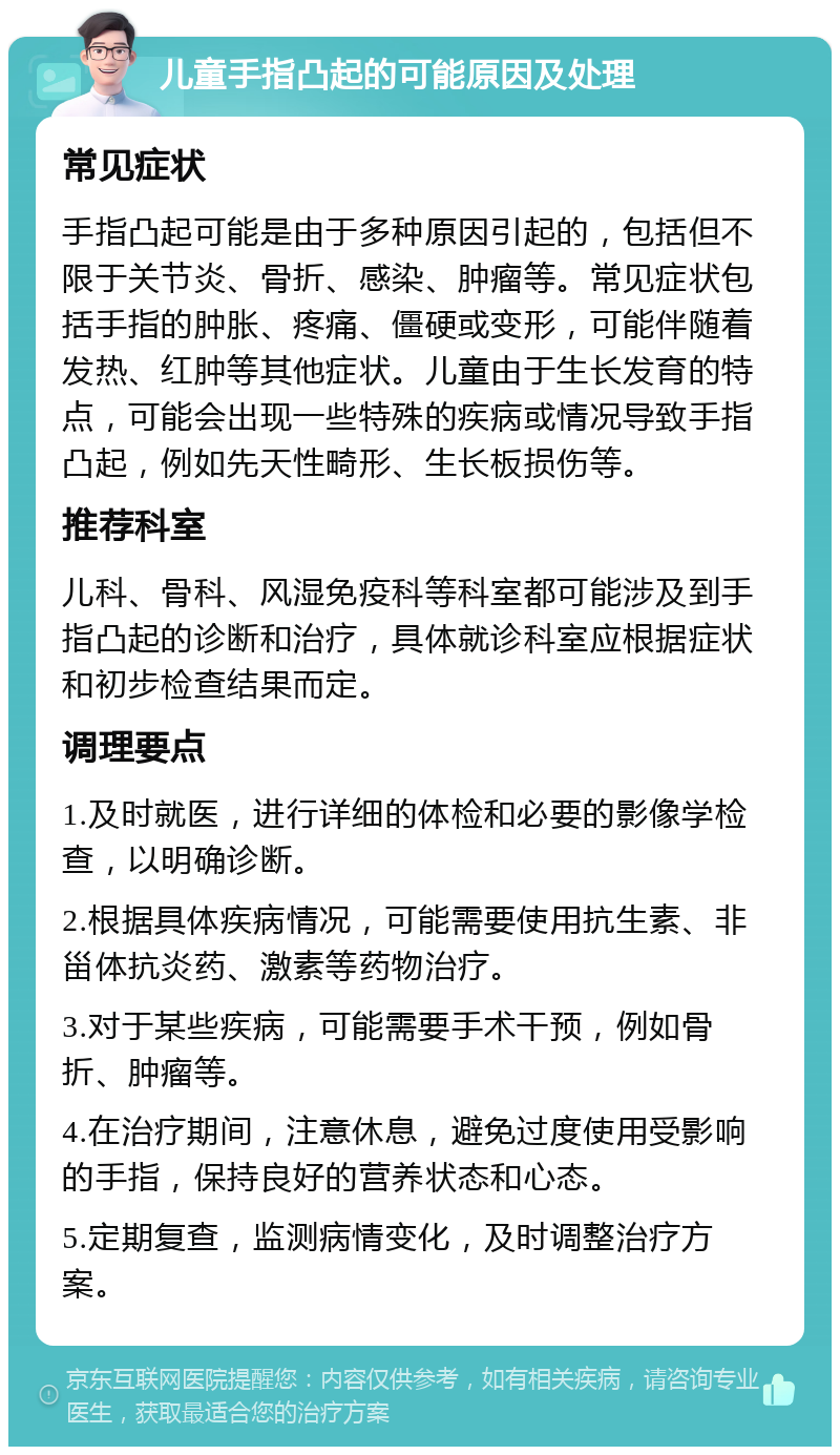 儿童手指凸起的可能原因及处理 常见症状 手指凸起可能是由于多种原因引起的，包括但不限于关节炎、骨折、感染、肿瘤等。常见症状包括手指的肿胀、疼痛、僵硬或变形，可能伴随着发热、红肿等其他症状。儿童由于生长发育的特点，可能会出现一些特殊的疾病或情况导致手指凸起，例如先天性畸形、生长板损伤等。 推荐科室 儿科、骨科、风湿免疫科等科室都可能涉及到手指凸起的诊断和治疗，具体就诊科室应根据症状和初步检查结果而定。 调理要点 1.及时就医，进行详细的体检和必要的影像学检查，以明确诊断。 2.根据具体疾病情况，可能需要使用抗生素、非甾体抗炎药、激素等药物治疗。 3.对于某些疾病，可能需要手术干预，例如骨折、肿瘤等。 4.在治疗期间，注意休息，避免过度使用受影响的手指，保持良好的营养状态和心态。 5.定期复查，监测病情变化，及时调整治疗方案。