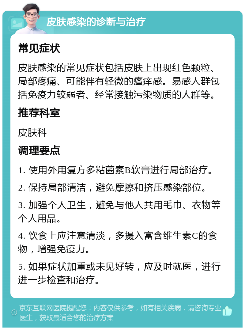 皮肤感染的诊断与治疗 常见症状 皮肤感染的常见症状包括皮肤上出现红色颗粒、局部疼痛、可能伴有轻微的瘙痒感。易感人群包括免疫力较弱者、经常接触污染物质的人群等。 推荐科室 皮肤科 调理要点 1. 使用外用复方多粘菌素B软膏进行局部治疗。 2. 保持局部清洁，避免摩擦和挤压感染部位。 3. 加强个人卫生，避免与他人共用毛巾、衣物等个人用品。 4. 饮食上应注意清淡，多摄入富含维生素C的食物，增强免疫力。 5. 如果症状加重或未见好转，应及时就医，进行进一步检查和治疗。