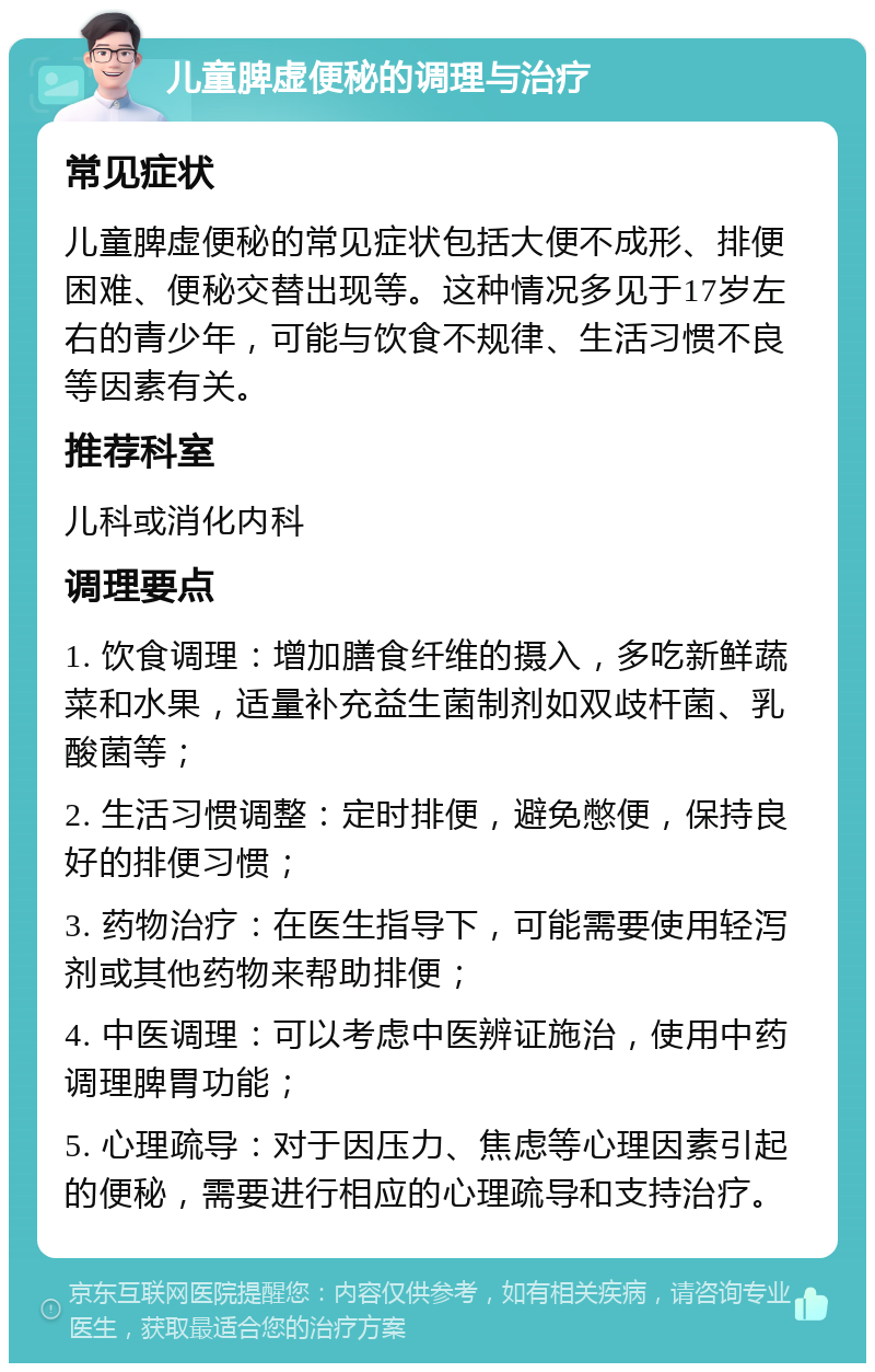 儿童脾虚便秘的调理与治疗 常见症状 儿童脾虚便秘的常见症状包括大便不成形、排便困难、便秘交替出现等。这种情况多见于17岁左右的青少年，可能与饮食不规律、生活习惯不良等因素有关。 推荐科室 儿科或消化内科 调理要点 1. 饮食调理：增加膳食纤维的摄入，多吃新鲜蔬菜和水果，适量补充益生菌制剂如双歧杆菌、乳酸菌等； 2. 生活习惯调整：定时排便，避免憋便，保持良好的排便习惯； 3. 药物治疗：在医生指导下，可能需要使用轻泻剂或其他药物来帮助排便； 4. 中医调理：可以考虑中医辨证施治，使用中药调理脾胃功能； 5. 心理疏导：对于因压力、焦虑等心理因素引起的便秘，需要进行相应的心理疏导和支持治疗。