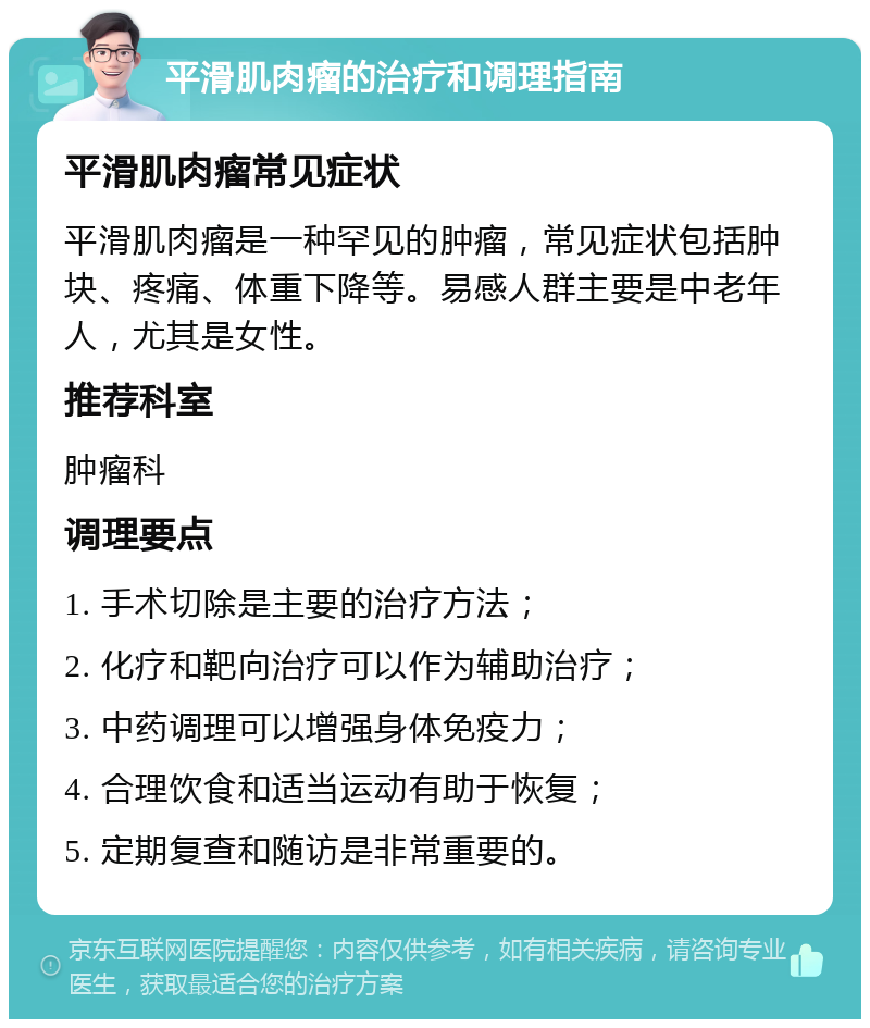 平滑肌肉瘤的治疗和调理指南 平滑肌肉瘤常见症状 平滑肌肉瘤是一种罕见的肿瘤，常见症状包括肿块、疼痛、体重下降等。易感人群主要是中老年人，尤其是女性。 推荐科室 肿瘤科 调理要点 1. 手术切除是主要的治疗方法； 2. 化疗和靶向治疗可以作为辅助治疗； 3. 中药调理可以增强身体免疫力； 4. 合理饮食和适当运动有助于恢复； 5. 定期复查和随访是非常重要的。