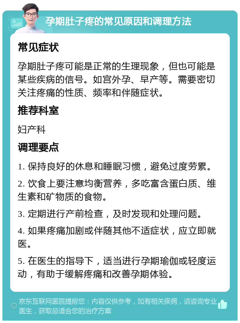 孕期肚子疼的常见原因和调理方法 常见症状 孕期肚子疼可能是正常的生理现象，但也可能是某些疾病的信号。如宫外孕、早产等。需要密切关注疼痛的性质、频率和伴随症状。 推荐科室 妇产科 调理要点 1. 保持良好的休息和睡眠习惯，避免过度劳累。 2. 饮食上要注意均衡营养，多吃富含蛋白质、维生素和矿物质的食物。 3. 定期进行产前检查，及时发现和处理问题。 4. 如果疼痛加剧或伴随其他不适症状，应立即就医。 5. 在医生的指导下，适当进行孕期瑜伽或轻度运动，有助于缓解疼痛和改善孕期体验。