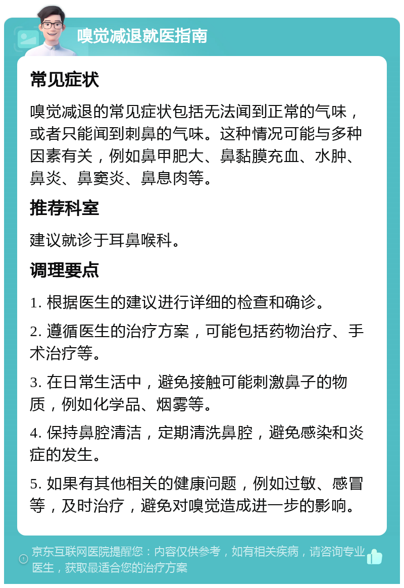 嗅觉减退就医指南 常见症状 嗅觉减退的常见症状包括无法闻到正常的气味，或者只能闻到刺鼻的气味。这种情况可能与多种因素有关，例如鼻甲肥大、鼻黏膜充血、水肿、鼻炎、鼻窦炎、鼻息肉等。 推荐科室 建议就诊于耳鼻喉科。 调理要点 1. 根据医生的建议进行详细的检查和确诊。 2. 遵循医生的治疗方案，可能包括药物治疗、手术治疗等。 3. 在日常生活中，避免接触可能刺激鼻子的物质，例如化学品、烟雾等。 4. 保持鼻腔清洁，定期清洗鼻腔，避免感染和炎症的发生。 5. 如果有其他相关的健康问题，例如过敏、感冒等，及时治疗，避免对嗅觉造成进一步的影响。