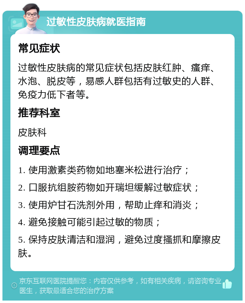 过敏性皮肤病就医指南 常见症状 过敏性皮肤病的常见症状包括皮肤红肿、瘙痒、水泡、脱皮等，易感人群包括有过敏史的人群、免疫力低下者等。 推荐科室 皮肤科 调理要点 1. 使用激素类药物如地塞米松进行治疗； 2. 口服抗组胺药物如开瑞坦缓解过敏症状； 3. 使用炉甘石洗剂外用，帮助止痒和消炎； 4. 避免接触可能引起过敏的物质； 5. 保持皮肤清洁和湿润，避免过度搔抓和摩擦皮肤。