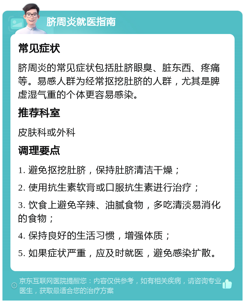 脐周炎就医指南 常见症状 脐周炎的常见症状包括肚脐眼臭、脏东西、疼痛等。易感人群为经常抠挖肚脐的人群，尤其是脾虚湿气重的个体更容易感染。 推荐科室 皮肤科或外科 调理要点 1. 避免抠挖肚脐，保持肚脐清洁干燥； 2. 使用抗生素软膏或口服抗生素进行治疗； 3. 饮食上避免辛辣、油腻食物，多吃清淡易消化的食物； 4. 保持良好的生活习惯，增强体质； 5. 如果症状严重，应及时就医，避免感染扩散。