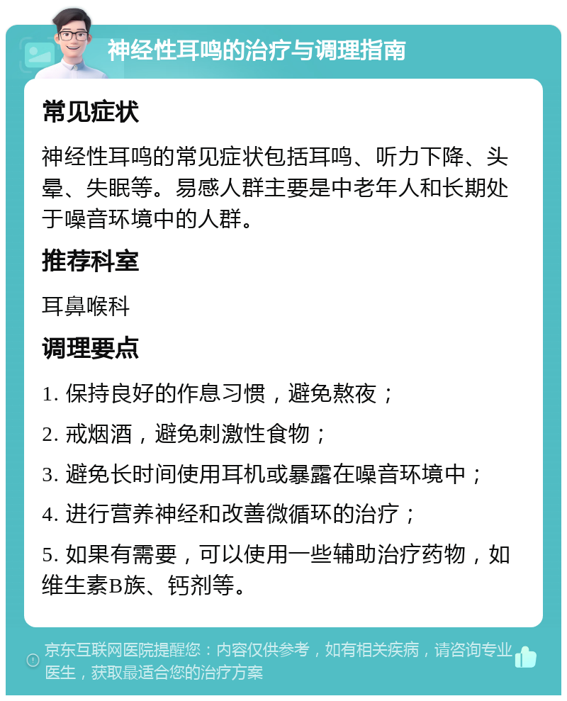 神经性耳鸣的治疗与调理指南 常见症状 神经性耳鸣的常见症状包括耳鸣、听力下降、头晕、失眠等。易感人群主要是中老年人和长期处于噪音环境中的人群。 推荐科室 耳鼻喉科 调理要点 1. 保持良好的作息习惯，避免熬夜； 2. 戒烟酒，避免刺激性食物； 3. 避免长时间使用耳机或暴露在噪音环境中； 4. 进行营养神经和改善微循环的治疗； 5. 如果有需要，可以使用一些辅助治疗药物，如维生素B族、钙剂等。