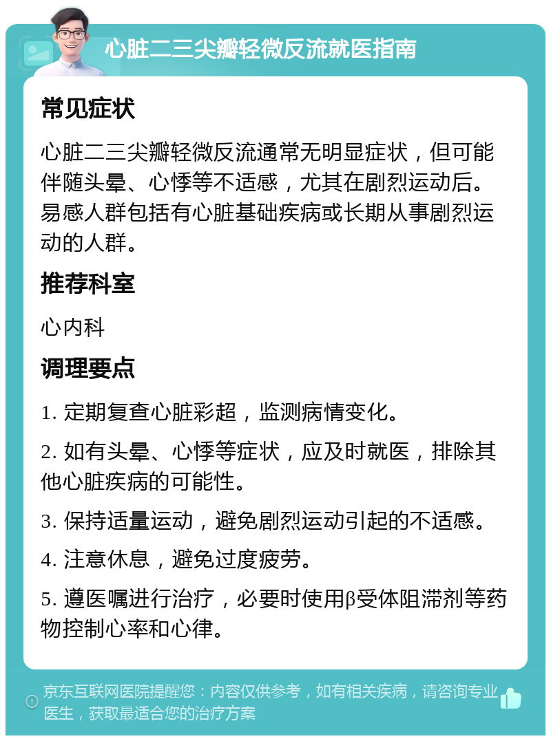 心脏二三尖瓣轻微反流就医指南 常见症状 心脏二三尖瓣轻微反流通常无明显症状，但可能伴随头晕、心悸等不适感，尤其在剧烈运动后。易感人群包括有心脏基础疾病或长期从事剧烈运动的人群。 推荐科室 心内科 调理要点 1. 定期复查心脏彩超，监测病情变化。 2. 如有头晕、心悸等症状，应及时就医，排除其他心脏疾病的可能性。 3. 保持适量运动，避免剧烈运动引起的不适感。 4. 注意休息，避免过度疲劳。 5. 遵医嘱进行治疗，必要时使用β受体阻滞剂等药物控制心率和心律。