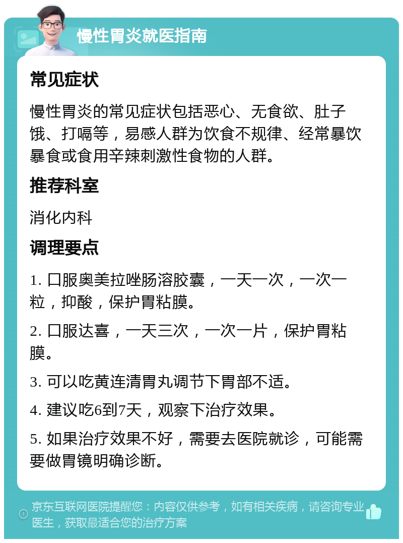 慢性胃炎就医指南 常见症状 慢性胃炎的常见症状包括恶心、无食欲、肚子饿、打嗝等，易感人群为饮食不规律、经常暴饮暴食或食用辛辣刺激性食物的人群。 推荐科室 消化内科 调理要点 1. 口服奥美拉唑肠溶胶囊，一天一次，一次一粒，抑酸，保护胃粘膜。 2. 口服达喜，一天三次，一次一片，保护胃粘膜。 3. 可以吃黄连清胃丸调节下胃部不适。 4. 建议吃6到7天，观察下治疗效果。 5. 如果治疗效果不好，需要去医院就诊，可能需要做胃镜明确诊断。