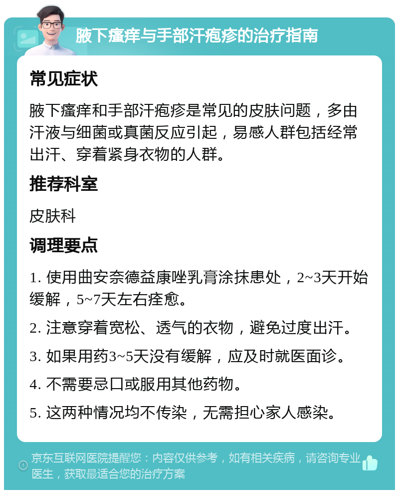 腋下瘙痒与手部汗疱疹的治疗指南 常见症状 腋下瘙痒和手部汗疱疹是常见的皮肤问题，多由汗液与细菌或真菌反应引起，易感人群包括经常出汗、穿着紧身衣物的人群。 推荐科室 皮肤科 调理要点 1. 使用曲安奈德益康唑乳膏涂抹患处，2~3天开始缓解，5~7天左右痊愈。 2. 注意穿着宽松、透气的衣物，避免过度出汗。 3. 如果用药3~5天没有缓解，应及时就医面诊。 4. 不需要忌口或服用其他药物。 5. 这两种情况均不传染，无需担心家人感染。