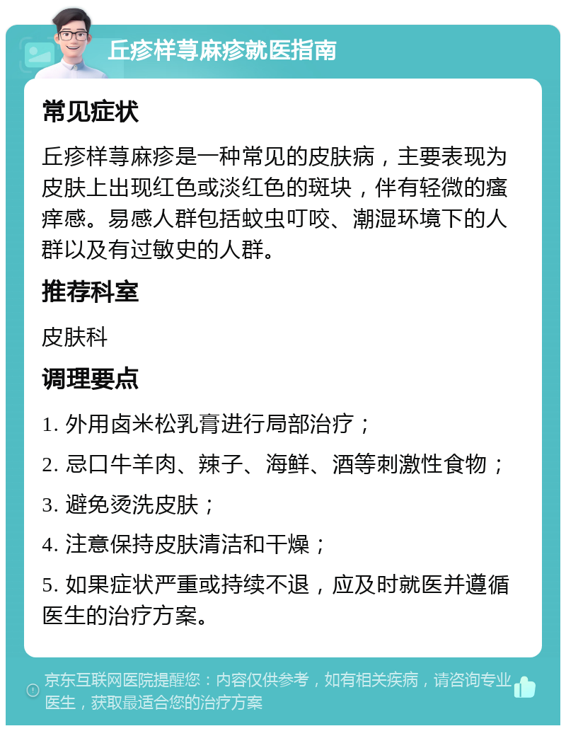 丘疹样荨麻疹就医指南 常见症状 丘疹样荨麻疹是一种常见的皮肤病，主要表现为皮肤上出现红色或淡红色的斑块，伴有轻微的瘙痒感。易感人群包括蚊虫叮咬、潮湿环境下的人群以及有过敏史的人群。 推荐科室 皮肤科 调理要点 1. 外用卤米松乳膏进行局部治疗； 2. 忌口牛羊肉、辣子、海鲜、酒等刺激性食物； 3. 避免烫洗皮肤； 4. 注意保持皮肤清洁和干燥； 5. 如果症状严重或持续不退，应及时就医并遵循医生的治疗方案。