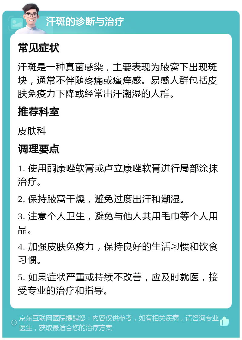 汗斑的诊断与治疗 常见症状 汗斑是一种真菌感染，主要表现为腋窝下出现斑块，通常不伴随疼痛或瘙痒感。易感人群包括皮肤免疫力下降或经常出汗潮湿的人群。 推荐科室 皮肤科 调理要点 1. 使用酮康唑软膏或卢立康唑软膏进行局部涂抹治疗。 2. 保持腋窝干燥，避免过度出汗和潮湿。 3. 注意个人卫生，避免与他人共用毛巾等个人用品。 4. 加强皮肤免疫力，保持良好的生活习惯和饮食习惯。 5. 如果症状严重或持续不改善，应及时就医，接受专业的治疗和指导。