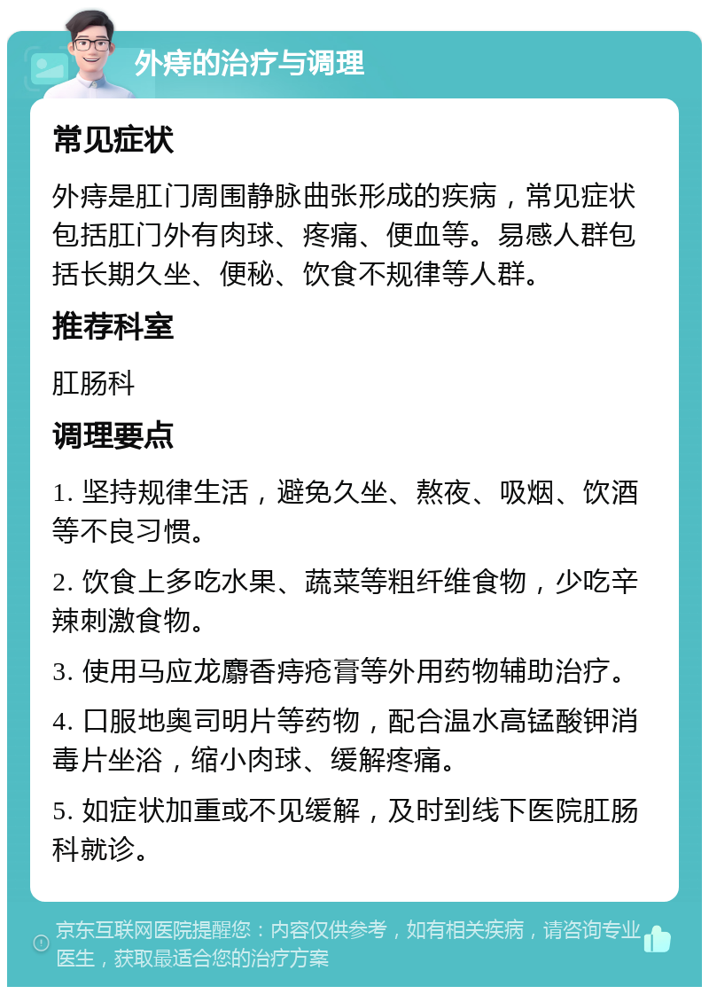 外痔的治疗与调理 常见症状 外痔是肛门周围静脉曲张形成的疾病，常见症状包括肛门外有肉球、疼痛、便血等。易感人群包括长期久坐、便秘、饮食不规律等人群。 推荐科室 肛肠科 调理要点 1. 坚持规律生活，避免久坐、熬夜、吸烟、饮酒等不良习惯。 2. 饮食上多吃水果、蔬菜等粗纤维食物，少吃辛辣刺激食物。 3. 使用马应龙麝香痔疮膏等外用药物辅助治疗。 4. 口服地奥司明片等药物，配合温水高锰酸钾消毒片坐浴，缩小肉球、缓解疼痛。 5. 如症状加重或不见缓解，及时到线下医院肛肠科就诊。