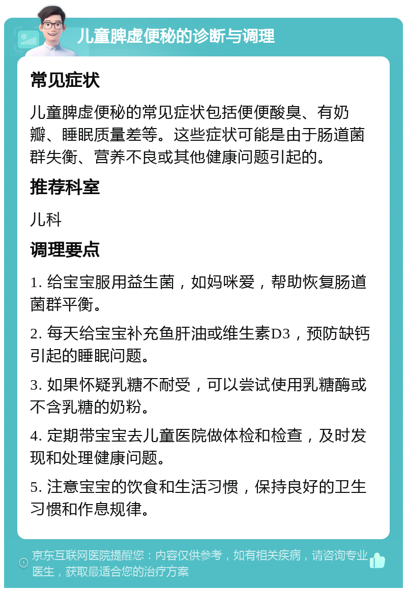 儿童脾虚便秘的诊断与调理 常见症状 儿童脾虚便秘的常见症状包括便便酸臭、有奶瓣、睡眠质量差等。这些症状可能是由于肠道菌群失衡、营养不良或其他健康问题引起的。 推荐科室 儿科 调理要点 1. 给宝宝服用益生菌，如妈咪爱，帮助恢复肠道菌群平衡。 2. 每天给宝宝补充鱼肝油或维生素D3，预防缺钙引起的睡眠问题。 3. 如果怀疑乳糖不耐受，可以尝试使用乳糖酶或不含乳糖的奶粉。 4. 定期带宝宝去儿童医院做体检和检查，及时发现和处理健康问题。 5. 注意宝宝的饮食和生活习惯，保持良好的卫生习惯和作息规律。