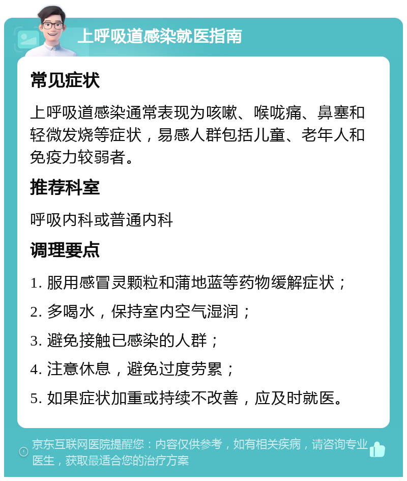 上呼吸道感染就医指南 常见症状 上呼吸道感染通常表现为咳嗽、喉咙痛、鼻塞和轻微发烧等症状，易感人群包括儿童、老年人和免疫力较弱者。 推荐科室 呼吸内科或普通内科 调理要点 1. 服用感冒灵颗粒和蒲地蓝等药物缓解症状； 2. 多喝水，保持室内空气湿润； 3. 避免接触已感染的人群； 4. 注意休息，避免过度劳累； 5. 如果症状加重或持续不改善，应及时就医。