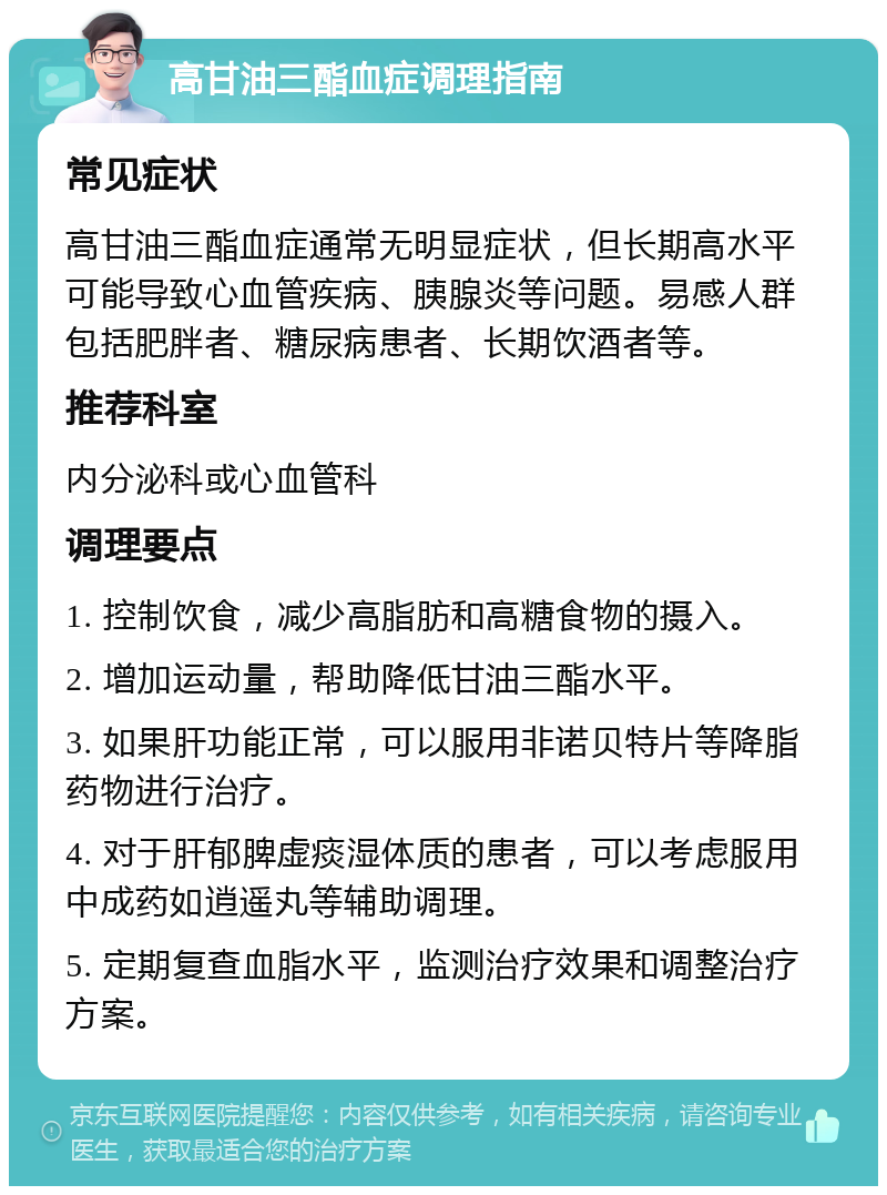 高甘油三酯血症调理指南 常见症状 高甘油三酯血症通常无明显症状，但长期高水平可能导致心血管疾病、胰腺炎等问题。易感人群包括肥胖者、糖尿病患者、长期饮酒者等。 推荐科室 内分泌科或心血管科 调理要点 1. 控制饮食，减少高脂肪和高糖食物的摄入。 2. 增加运动量，帮助降低甘油三酯水平。 3. 如果肝功能正常，可以服用非诺贝特片等降脂药物进行治疗。 4. 对于肝郁脾虚痰湿体质的患者，可以考虑服用中成药如逍遥丸等辅助调理。 5. 定期复查血脂水平，监测治疗效果和调整治疗方案。