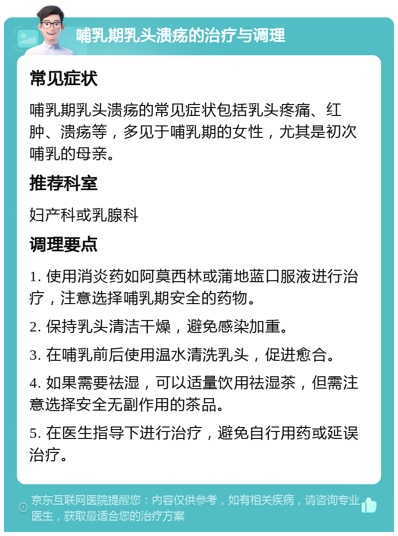 哺乳期乳头溃疡的治疗与调理 常见症状 哺乳期乳头溃疡的常见症状包括乳头疼痛、红肿、溃疡等，多见于哺乳期的女性，尤其是初次哺乳的母亲。 推荐科室 妇产科或乳腺科 调理要点 1. 使用消炎药如阿莫西林或蒲地蓝口服液进行治疗，注意选择哺乳期安全的药物。 2. 保持乳头清洁干燥，避免感染加重。 3. 在哺乳前后使用温水清洗乳头，促进愈合。 4. 如果需要祛湿，可以适量饮用祛湿茶，但需注意选择安全无副作用的茶品。 5. 在医生指导下进行治疗，避免自行用药或延误治疗。