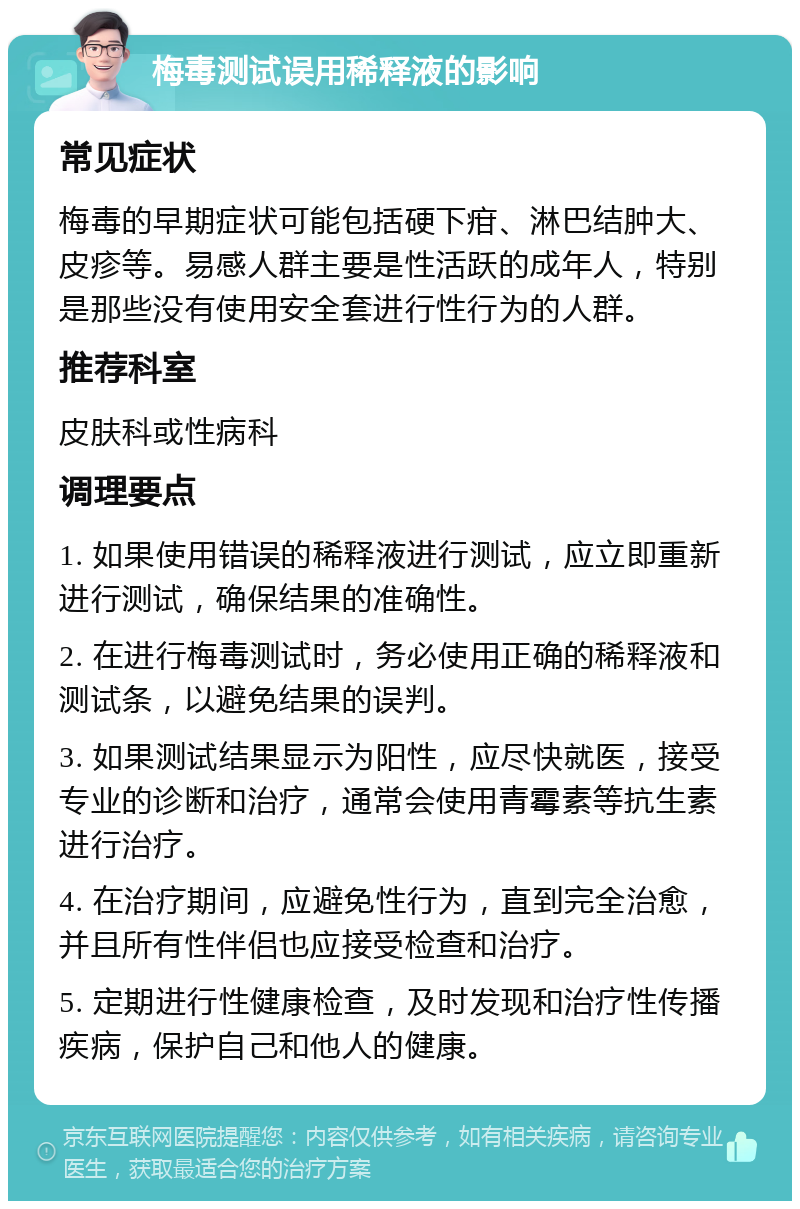 梅毒测试误用稀释液的影响 常见症状 梅毒的早期症状可能包括硬下疳、淋巴结肿大、皮疹等。易感人群主要是性活跃的成年人，特别是那些没有使用安全套进行性行为的人群。 推荐科室 皮肤科或性病科 调理要点 1. 如果使用错误的稀释液进行测试，应立即重新进行测试，确保结果的准确性。 2. 在进行梅毒测试时，务必使用正确的稀释液和测试条，以避免结果的误判。 3. 如果测试结果显示为阳性，应尽快就医，接受专业的诊断和治疗，通常会使用青霉素等抗生素进行治疗。 4. 在治疗期间，应避免性行为，直到完全治愈，并且所有性伴侣也应接受检查和治疗。 5. 定期进行性健康检查，及时发现和治疗性传播疾病，保护自己和他人的健康。