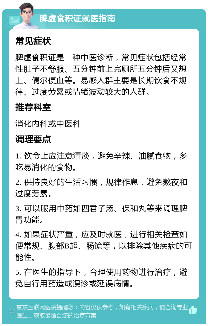 脾虚食积证就医指南 常见症状 脾虚食积证是一种中医诊断，常见症状包括经常性肚子不舒服、五分钟前上完厕所五分钟后又想上、偶尔便血等。易感人群主要是长期饮食不规律、过度劳累或情绪波动较大的人群。 推荐科室 消化内科或中医科 调理要点 1. 饮食上应注意清淡，避免辛辣、油腻食物，多吃易消化的食物。 2. 保持良好的生活习惯，规律作息，避免熬夜和过度劳累。 3. 可以服用中药如四君子汤、保和丸等来调理脾胃功能。 4. 如果症状严重，应及时就医，进行相关检查如便常规、腹部B超、肠镜等，以排除其他疾病的可能性。 5. 在医生的指导下，合理使用药物进行治疗，避免自行用药造成误诊或延误病情。